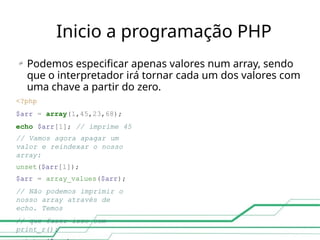 Inicio a programação PHP
 Podemos especificar apenas valores num array, sendo
que o interpretador irá tornar cada um dos valores com
uma chave a partir do zero.
<?php
$arr = array(1,45,23,68);
echo $arr[1]; // imprime 45
// Vamos agora apagar um
valor e reindexar o nosso
array:
unset($arr[1]);
$arr = array_values($arr);
// Não podemos imprimir o
nosso array através de
echo. Temos
// que fazer isso com
print_r():
 