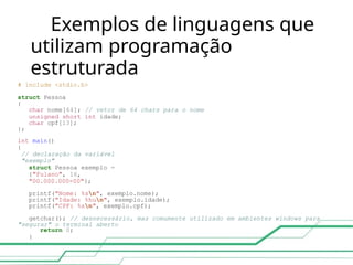 Exemplos de linguagens que
utilizam programação
estruturada
# include <stdio.h>
struct Pessoa
{
char nome[64]; // vetor de 64 chars para o nome
unsigned short int idade;
char cpf[13];
};
int main()
{
// declaração da variável
"exemplo"
struct Pessoa exemplo =
{"Fulano", 16,
"00.000.000-00"};
printf("Nome: %sn", exemplo.nome);
printf("Idade: %hun", exemplo.idade);
printf("CPF: %sn", exemplo.cpf);
getchar(); // desnecessário, mas comumente utilizado em ambientes windows para
"segurar" o terminal aberto
return 0;
}
 