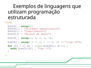 Exemplos de linguagens que
utilizam programação
estruturada
<?php
$vet01 = array();
$vet01[] = "Sistemas operacionais";
$vet01[] = "Compiladores";
$vet01[] = "Bancos de dados";
$vet02 = array(1, 2, 3, 4, 5);
$vet03 = array( 0 => 0, 2 => 3, 10 => "item 10");
for ($i = 0; $i < count($vet01); $i++) {
echo $vet01[$i] . "<br />";
}
?>
 