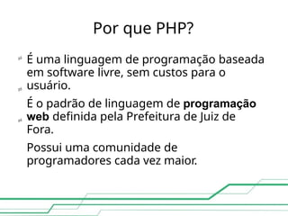 Por que PHP?

É uma linguagem de programação baseada
em software livre, sem custos para o
usuário.
É o padrão de linguagem de programação
web definida pela Prefeitura de Juiz de
Fora.
Possui uma comunidade de
programadores cada vez maior.


 