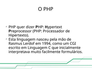 O PHP

PHP quer dizer PHP: Hypertext
Preprocessor (PHP: Processador de
Hipertexto).

Esta linguagem nasceu pela mão de
Rasmus Lerdof em 1994, como um CGI
escrito em Linguagem C que inicialmente
interpretava muito facilmente formulários.
 