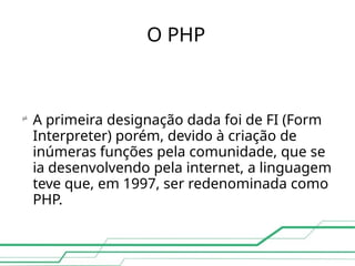 O PHP

A primeira designação dada foi de FI (Form
Interpreter) porém, devido à criação de
inúmeras funções pela comunidade, que se
ia desenvolvendo pela internet, a linguagem
teve que, em 1997, ser redenominada como
PHP.
 
