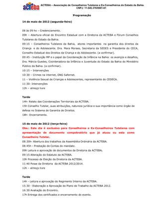 ACTEBA – Associação de Conselheiros Tutelares e Ex-Conselheiros do Estado da Bahia.
                                         CNPJ: 11.045.370/0001-61


                                         Programação

14 de maio de 2012 (segunda-feira)


08 às 09 hs – Credenciamento.
09h – Abertura oficial do Encontro Estadual com a Diretoria da ACTEBA e Fórum Conselhos
Tutelares do Estado da Bahia.
09:15 – Conselheiros Tutelares da Bahia, atores importantes na garantia dos direitos da
Criança e do Adolescente. Dra. Mara Moraes, Secretaria da SEDES e Presidente do CECA,
Conselho Estadual dos Direitos da Criança e do Adolescente. (a confirmar).
09:45 - Instituição MP e o papel da Coordenação da Infância na Bahia: os avanços e desafios,
Dra. Márcia Guedes, Coordenadora da Infância e Juventude do Estado da Bahia do Ministério
Público da Bahia. (a confirmar).
10:15 – Intervenções
10:30 – Crimes na internet, ONG Safernet.
11 – Violência Sexual de Crianças e Adolescentes, representante do CEDECA.
11:30- Intervenções
12h – almoço livre


Tarde
14h- Relato das Coordenações Territoriais da ACTEBA.
15h Conselho Tutelar, suas atribuições, natureza jurídica e sua importância como órgão de
defesa no Sistema de Garantia de Direitos.
18h– Encerramento.


15 de maio de 2012 (terça-feira)
Obs.: Este dia é exclusivo para Conselheiros e Ex-Conselheiros Tutelares com
apresentação     de    documento    compobratório      que   já   atuou   ou esta   como
Conselheiro Tutelar.
08:30h- Abertura dos trabalhos da Assembléia Ordinária da ACTEBA.
08:45h - Prestação de Contas do mandato.
09h Leitura e aprovação de documentos da Diretoria da ACTEBA.
09:15 Alteração do Estatuto da ACTEBA.
10h Processo de Eleição da Diretoria da ACTEBA.
11:40 Posse da Diretoria da ACTEBA 2012/2014.
12h – almoço livre


Tarde
14h - Leitura e aprovação do Regimento Interno da ACTEBA.
15:30 - Elaboração e Aprovação do Plano de Trabalho da ACTEBA 2012.
16:30 Avaliação do Encontro.
17h Entrega dos certificados e encerramento do evento.
 