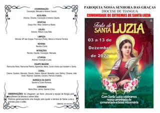 COORDENAÇÃO:
Conceição, Manuela e Antonio Claudio
ACOLHIDA:
Antonia, Cliciane, Conceição e Antonio Cláudio.
OFERTAS:
Graça Vitor, Nilsa, Desterro e Biada.
LEILÃO:
Antonio, Wilson e seu Bião.
LIMPEZA:
Michela, Mª das Graças, Francisca (Preto), Marcia e Antonia Ferreira.
NOVENA:
Neuda e Coral.
INTENÇÕES:
Renata, Claudia, Conceição, Manuela.
LITURGIA:
Antonia, Coceição e Lara.
EQUIPE IMAGEM:
Raimunda Alves, Raimunda Pereira, Aparecida, Maria, Coral e todos que recebem o Santo.
CORAL:
Cleana, Gustavo, Manuela, Cláudio, Helano, Maxuel, Benedita, Lara, Dafnny, Cliciane, João
Victor, Raynner, Gabriela, Cliciane, Patrícia e Isabely.
BARRACA DA SANTA
Sandra e Cícera Romana.
COROINHA
Maria Elisa, Letícia, Gabriel e Davi.
OBSERVAÇÕES: Ao chegarem, por favor, procurar a equipe de liturgia para
escolherem as leituras a serem lidas.
Pedimos generosamente uma doação para ajudar a barraca de Santa Luzia e
prendas para o Leilão.
CONTATO: (88) 994028824
PAROQUIA NOSSA SENHORA DAS GRAÇAS
DIOCESE DE TIANGUA
COMUNIDADE DE EXTREMAS DE SANTA LUZIA
 