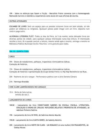 19h - Sobre os esforços que fazem a ficção - Marcelino Freire conversa com o homenageado
Raimundo Carrero e relembra a experiencia como aluno em suas oficinas de escrita.
OUTRAS ATIVIDADES
ESCAMBO DE LIVRO: Será um espaço para as pessoas trocarem livros em bom estado, só não
podem ser didáticos ou religiosos. Qualquer pessoa pode chegar com um livro, deposita num
cesto e pega outro.
ALVORADA LITERÁRIA FLIST: Todos os dias da Feira, às 5 da manhã, serão deixados livros em
diversos pontos da cidade, para qualquer pessoa interessada numa boa leitura. O interessado
recolhe o livro, lê e quando concluir a leitura, mesmo sendo após o evento, entrega o mesmo na
Biblioteca Pública Municipal Cecílio Tiburtino. Livro gratuito para todos.
DIA 10 - QUINTA FEIRA
CIRCO
09h – Shows de malabarismo, palhaços, trapezistas e brincadeiras lúdicas.
Contação de histórias.
15h – Shows de malabarismo, palhaços, trapezistas e brincadeiras lúdicas.
Contação de histórias e apresentação do Grupo Sertão Frevo e o Hip Hop Resistência nas Ruas.
20h – Mulheres de sol e sangue – Performance poética com a atriz Daniela Câmara
21h – Henrique Brandão
CINE CLUBE LAMPIÃO/MUSEU DO CANGAÇO
15 h – Bicho de Sete Letras.
Infinito de nós 2.
LANÇAMENTOS DE LIVROS
18h30 - Lançamento do livro CONECTANDO SABERES DA ESCOLA: ESCOLA, LITERATURA,
EDUCAÇÃO E ENSINO DE LÍNGUAS: REFLEXÕES,RELATOS E PROPOSTAS DE ATIVIDADES, de
Adeilson Pinheiro Sedrins
19h - Lançamento do livro IN VIVO, de Sabrinna Alento Mourão
19h30 – Lançamento do livro CANTA DORES, de Isabelly Moreira.
20h - Lançamento do livro NOITE EM CLARA – UM ROMANCE (e uma mulher) EM FRAGMENTOS, de
Sidney Niceas
 