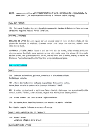 20h30 - Lançamento do livro ASPECTOS DESCRITIVOS E SÓCIO-HISTÓRICOS DA LÍNGUA FALADA EM
PERNAMBUCO, de Adeilson Pinheiro Sedrins e Edmilson José de Sá ( Org)
SALA DAS PROSAS I
19h - Delírios de Criação e Loucura - Uma leitura dramática da obra de Raimundo Carrero com as
atrizes Ana Nogueira, Fabiana Pirro e Sílvia Góes.
OUTRAS ATIVIDADES
ESCAMBO DE LIVRO: Será um espaço para as pessoas trocarem livros em bom estado, só não
podem ser didáticos ou religiosos. Qualquer pessoa pode chegar com um livro, deposita num
cesto e pega outro.
ALVORADA LITERÁRIA FLIST: Todos os dias da Feira, às 5 da manhã, serão deixados livros em
diversos pontos da cidade, para qualquer pessoa interessada numa boa leitura. O interessado
recolhe o livro, lê e quando concluir a leitura, mesmo sendo após o evento, entrega o mesmo na
Biblioteca Pública Municipal Cecílio Tiburtino. Livro gratuito para todos.
DIA 11 - SEXTA FEIRA
CIRCO
09h – Shows de malabarismo, palhaços, trapezistas e brincadeiras lúdicas.
Contação de histórias.
15h –. Shows de malabarismo, palhaços, trapezistas e brincadeiras lúdicas.
Contação de histórias e apresentação do Grupo de Xaxado Zabelê.
20h – A mulher no atual cenário poético do Pajeú - Recital e bate papo com as poetisas Elenilda
Amaral, Izabella Ferreira, Sara Cristovão, Thyelle Dias. Mediação de Izabelly Moreira
21h – Humor na Feira com Zelito Nunes e Eugênio Gerônimo.
22h – Apresentação do show Simplesmente com a cantora e poetisa Leda Dias.
Participação especial de Encerramento com Truvinca.
CINE CLUBE LAMPIÃO/MUSEU DO CANGAÇO
15h – A Nona Cidade.
Lampião e o Fogo da Serra Grande
LANÇAMENTOS DE LIVROS
 
