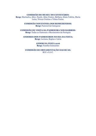 COMISSÃO DO MUSEU DO CENTENÁRIO:
Resp: Marinalva, Alice, Nayde, Aline Fontes, Bárbara, Sônia Valéria, Maria
Luiza, Tereza Cristina e Telma Farias.
COMISSÃO NOVENINHA DOS ROMEIRINHOS:
Resp: Pastoral da Catequese
COMISSÃO DE VISITA DA PADROEIRA NOS BAIRROS:
Resp: Todas as Pastorais e Movimentos da Paróquia
ANDORES DOS PADROEIROS NO DIA DA FESTA:
Resp: Luciana, Regina e Lúcia
ANDOR DA FESTA 2016
Resp: Família Guimarães
COMISSÃO DE ORNAMENTAÇÃO DAS RUAS:
RCC e E.J.C.
 