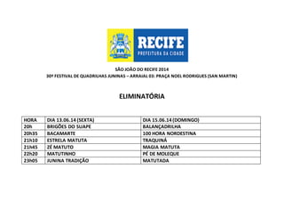 SÃO JOÃO DO RECIFE 2014
30º FESTIVAL DE QUADRILHAS JUNINAS – ARRAIAL 03: PRAÇA NOEL RODRIGUES (SAN MARTIN)
ELIMINATÓRIA
HORA DIA 13.06.14 (SEXTA) DIA 15.06.14 (DOMINGO)
20h BRIGÕES DO SUAPE BALANÇADRILHA
20h35 BACAMARTE 100 HORA NORDESTINA
21h10 ESTRELA MATUTA TRAQUINÁ
21h45 ZÉ MATUTO MAGIA MATUTA
22h20 MATUTINHO PÉ DE MOLEQUE
23h05 JUNINA TRADIÇÃO MATUTADA
 