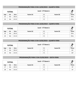 PROGRAMAÇÃO PARA O DIA 13/02/2019 – QUARTA FEIRA
FUTSAL Local – CT Deona`s
Jogo Cat. Hora Equipe [A] X Equipe [B] Chave
21 Vet 20:15 X Elim.
22 Vet 21:15 X Elim.
PROGRAMAÇÃO PARA O DIA 14/02/2019 – QUINTA FEIRA
FUTSAL Local – CT Deona`s
Jogo Cat. Hora Equipe [A] X Equipe [B] Chave
23 Vet 20:15 X Elim.
24 Vet 21:15 X Elim.
PROGRAMAÇÃO PARA O DIA 23/02/2019 – QUARTA FEIRA
FUTSAL Local – CT Deona`s
Jogo Cat. Hora Equipe [A] X Equipe [B] Chave
25 Vet 20:15 X S/F
26 Vet 21:15 X S/F
PROGRAMAÇÃO PARA O DIA 25/02/2019 – SEXTA FEIRA
FUTSAL Local – CT Deona`s
Jogo Cat. Hora Equipe [A] X Equipe [B] Chave
27 Vet 20:15 X ¾º
28 Vet 21:15 X ½º
 