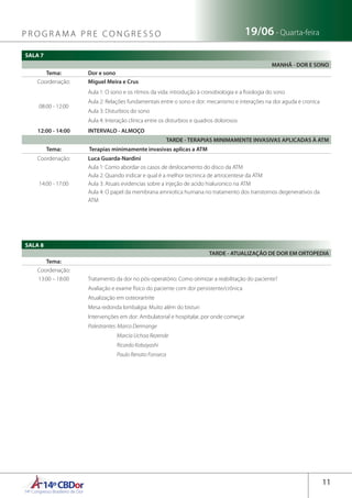 14ºCBDor14º Congresso Brasileiro de Dor
11
19/06 - Quarta-feiraP R O G R A M A P R E C O N G R E S S O
SALA 7
MANHÃ - DOR E SONO
Tema: Dor e sono
Coordenação: Miguel Meira e Crus
08:00 - 12:00
Aula 1: O sono e os ritmos da vida: introdução à cronobiologia e a fisiologia do sono
Aula 2: Relações fundamentais entre o sono e dor: mecanismo e interações na dor aguda e cronica
Aula 3: Disturbios do sono
Aula 4: Interação clinica entre os disturbios e quadros dolorosos
12:00 - 14:00 INTERVALO - ALMOÇO
TARDE - TERAPIAS MINIMAMENTE INVASIVAS APLICADAS À ATM
Tema:  Terapias minimamente invasivas aplicas a ATM
Coordenação: Luca Guarda-Nardini
14:00 - 17:00
Aula 1: Como abordar os casos de deslocamento do disco da ATM
Aula 2: Quando indicar e qual é a melhor tecninca de artrocentese da ATM
Aula 3: Atuais evidencias sobre a injeção de acido hialuronico na ATM
Aula 4: O papel da membrana amniotica humana no tratamento dos transtornos degenerativos da
ATM
SALA 8
TARDE - ATUALIZAÇÃO DE DOR EM ORTOPEDIA
Tema:
Coordenação:
13:00 – 18:00 Tratamento da dor no pós-operatório: Como otimizar a reabilitação do paciente?
Avaliação e exame físico do paciente com dor persistente/crônica
Atualização em osteorartrite
Mesa redonda lombalgia: Muito além do bisturi
Intervenções em dor: Ambulatorial e hospitalar, por onde começar
Palestrantes: Marco Dermange
Marcia Uchoa Rezende
Ricardo Kobayashi
Paulo Renato Fonseca
 