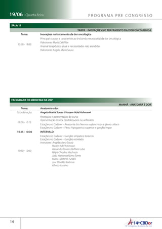 14ºCBDor14º Congresso Brasileiro de Dor
14
19/06 - Quarta-feira P R O G R A M A P R E C O N G R E S S O
SALA 11
TARDE - INOVAÇÕES NO TRATAMENTO DA DOR ONCOLÓGICA
Tema: Inovações no tratamento da dor oncológica
13:00 - 18:00
Principais causas e características (incluindo neuropatia) da dor oncológica
Palestrante: Maria Del Pillar
Arsenal terapêutico atual e necessidades não atendidas
Palestrante: Angela Maria Sousa
FACULDADE DE MEDICINA DA USP
MANHÃ - ANATOMIA E DOR
Tema: Anatomia e dor
Coordenação: Angela Maria Sousa / Hazem Adel Ashmawi
08:00 - 10:15
Recepção e apresentação do curso
Apresentação teorica dos bloqueios no anfiteatro
Estações no Cadáver - Anatomia dos Nervos esplancnicos e plexo celíaco
Estações no Cadaver - Plexo hipogastrico superior e ganglio impar
10:15 - 10:30 INTERVALO
10:30 - 12:00
Estações no Cadaver - Ganglio simpatico torácico
Estações no Cadaver - Ganglio estrelado
Instrutores: Angela Maria Sousa
Hazem Adel Ashmawi
Alexandra Tavares Raffaini Luba
Felipe Chiodini Machado
João Nathanael Lima Torres
Maria Lia Ponte Furlani
Jose Osvaldo Barbosa
Alfredo Jacomo
 