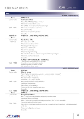 14ºCBDor14º Congresso Brasileiro de Dor
15
19/06 - Quarta-feira20/06 - Quinta-feiraP R O G R A M A O F I C I A L
SALA 1
MANHÃ – DOR OROFACIAL
Tema: DTM Parte 1
Coordenação: José Stechman Neto
08:30 - 10:00
Aula 1: RDC/TMD X DC ? O que mudou?
Palestrante: Francisco Pereira Junior
Aula 2: WISE : um novo instrumento de avaliação
Palestrante: Antonio Sérgio Guimarães
Aula 3: Termografia
Palestrante: Denise Sabbag Haddad
Discussão
10:00-11:00 INTERVALO – APRESENTAÇÃO DE PÔSTERES
Tema:
Coordenação: Ricardo Tanus Valle
11:00-12:30 Aula 1: Dor, sono e DTM
Palestrante: Paulo Afonso Cunali
Aula 2: O papel do briquismo
Palestrante: André Almeida
Aula 3: Farmacoterapia
Palestrante: Wagner Hummig
Aula 4: Síndrome da boca ardente: Relação com fatores psicológicos
Palestrante: João Fonseca e Costa
Discussão
12:30 - 14:00
ALMOÇO - SIMPOSIO SATELITE - GRÜNENTHAL
Casos clinicos de dificil manejo na dor oncológica
Mirlane Guimarães de Melo Cardoso - speaker
Nova perspectiva de tratamento - slidekit
João Batista Santos Garcia - speaker
TARDE – DOR OROFACIAL
Tema: DTM Parte 2
Coordenação: Eduardo Januzzi
14:00 - 15:30
Aula 1: Agulhamento seco ou acupuntura nos casos de dor miofascial?
Palestrante: Wagner de Oliveira
Aula 2: Dispositivo interoclusais
Palestrante: Lucas Cardinal da Silva
Aula 3: Terapia cognitiva comportamental
Palestrante: André Almeida
Aula 4: Aspectos psicológicos
Palestrante: Maria da Graça Rodrigues Berzin
Discussão
15:30 - 16:30 INTERVALO – APRESENTAÇÃO DE PÔSTERES
Tema: DTM Parte 3
Coordenação: Rodrigo Lorenzi Poluha
16:30 - 18:00
Aula 1: Diagnóstico clínico diferencial das DTM intra articulares
Palestrante: Ricardo Tanus Valle
Aula 2: Qual o melhor protocolo radiológico nos casos das DTM intra articulares?
Palestrante: Luciano Ambrósio Ferreira
Aula 3: Artrocentese/ viscossuplementação na articulação temporomandibular: prática baseada em
evidências.
Palestrante: Rodrigo Lorenzi Poluha
Discussão
 