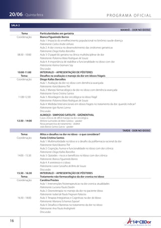 14ºCBDor14º Congresso Brasileiro de Dor
16
20/06 - Quinta-feira P R O G R A M A O F I C I A L
SALA 2
MANHÃ – DOR NO IDOSO
Tema Particularidades em geriatria
Coordenação: Bianca Figueiredo Barros
08:30 - 10:00
Aula 1: Impacto do envelhecimento populacional no binômio saude-doença
Palestrante: Carlos Andre Uehara
Aula 2: A dor cronica no desenvolvimento das sindromes geriatricas
Palestrante: Diogo Kallas Barcellos
Aula 3: O papel do geriatra na clínica multidisciplinar de dor
Palestrante: Polianna Mara Rodrigues de Souza
Aula 4: A importância de reabilitar a funcionalidade no idoso com dor
Palestrante: Karina Gramani Say
Discussão
10:00-11:00 INTERVALO – APRESENTAÇÃO DE PÔSTERES
Tema: Desafios na avaliação e manejo da dor em idosos frágeis 
Coordenação: Diogo Kallas Barcellos
11:00-12:30
Aula 1: Avaliação da dor no idoso com demência avançada 
Palestrante: Karol Bezerra Thé
Aula 2: Manejo farmacológico da dor no idoso com demência avançada
Palestrante: Fania Cristina Santos
Aula 3: Abordagem da dor oncológica no idoso frágil
Palestrante: Polianna Mara Rodrigues de Souza
Aula 4: Medidas Intervencionais em idosos frageis no tratamento da dor: quando indicar?
Palestrante: Igor Nunes Lanna
Discussão
12:30 - 14:00
ALMOÇO - SIMPOSIO SATELITE - GRÜNENTHAL
Casos clinicos de dificil manejo na dor oncológica
Mirlane Guimarães de Melo Cardoso - speaker
Nova perspectiva de tratamento - slidekit
João Batista Santos Garcia - speaker
TARDE - DOR NO IDOSO
Tema: Mitos e desafios na dor no idoso - o que considerar?
Coordenação: Fania Cristina Santos
14:00 - 15:30
Aula 1: Multimorbidade no Idoso e o desafio da polifarmacia racional da dor
Palestrante: Karol Bezerra Thé
Aula 2: Cognição, humor e funcionalidade no idoso com dor crônica
Palestrante: Diogo Kallas Barcellos
Aula 3: Opioides - riscos e benefícios no Idoso com dor crônica
Palestrante: Bianca Figueiredo Barros
Aula 4: A anestesia e o idoso
Palestrante: Liane Carvalho de Brito de Souza
Discussão
15:30 - 16:30 INTERVALO – APRESENTAÇÃO DE PÔSTERES
Tema: Tratamento não-farmacológico da dor cronica no idoso
Coordenação: Carolina Prestes
16:30 - 18:00
Aula 1: Intervenções fisioterapeuticas na dor cronica: atualidades
Palestrante: Luciana Paula Dardin
Aula 2: Ozonioterapia no manejo da dor no paciente idoso
Palestrante: Isabel de Paula Fregnani Palacios
Aula 3: Terapias Integrativas e Cognitivas na dor do Idoso
Palestrante: Mariana Schamas Esposel
Aula 4: Desafios e Barreiras no tratamento da dor no idoso
Palestrante: Ana Paula Andrighetti
Discussão
 