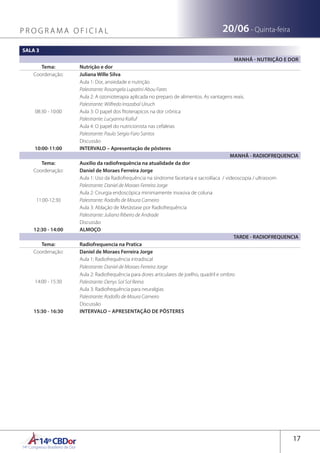 14ºCBDor14º Congresso Brasileiro de Dor
17
20/06 - Quinta-feiraP R O G R A M A O F I C I A L
SALA 3
MANHÃ - NUTRIÇÃO E DOR
Tema: Nutrição e dor
Coordenação: Juliana Wille Silva
08:30 - 10:00
Aula 1: Dor, ansiedade e nutrição
Palestrante: Rosangela Lupatini Abou Fares
Aula 2: A ozonioterapia aplicada no preparo de alimentos. As vantagens reais.
Palestrante: Wilfredo Irrazabal Uiruch
Aula 3: O papel dos fitoterapicos na dor crônica
Palestrante: Lucyanna Kalluf
Aula 4: O papel do nutricionista nas cefaleias
Palestrante: Paulo Sergio Faro Santos
Discussão
10:00-11:00 INTERVALO – Apresentação de pôsteres
MANHÃ - RADIOFREQUENCIA
Tema: Auxilio da radiofrequência na atualidade da dor
Coordenação: Daniel de Moraes Ferreira Jorge
11:00-12:30
Aula 1: Uso da Radiofrequência na síndrome facetaria e sacroilíaca / videoscopia / ultrassom
Palestrante: Daniel de Moraes Ferreira Jorge
Aula 2: Cirurgia endoscópica minimamente invasiva de coluna
Palestrante: Rodolfo de Moura Carneiro
Aula 3: Ablação de Metástase por Radiofrequência
Palestrante: Juliano Ribeiro de Andrade
Discussão
12:30 - 14:00 ALMOÇO
TARDE - RADIOFREQUENCIA
Tema: Radiofrequencia na Pratica
Coordenação: Daniel de Moraes Ferreira Jorge
14:00 - 15:30
Aula 1: Radiofrequência intradiscal
Palestrante: Daniel de Moraes Ferreira Jorge
Aula 2: Radiofrequência para dores articulares de joelho, quadril e ombro
Palestrante: Denys Sol Sol Reina
Aula 3: Radiofrequência para neuralgias
Palestrante: Rodolfo de Moura Carneiro
Discussão
15:30 - 16:30 INTERVALO – APRESENTAÇÃO DE PÔSTERES
 