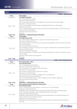 14ºCBDor14º Congresso Brasileiro de Dor
18
20/06 - Quinta-feira P R O G R A M A O F I C I A L
SALA 4
MANHÃ - FIBROMIALGIA
Tema: Fibromialgia
Coordenação: Levi Higino Jales Neto
08:30 - 10:00
Aula 1: Fibromialgia em pediatria
Palestrante: Claudio Arnaldo Len
Aula 2: Qual a associação entre a funcionalidade e a dor no paciente com fibromialgia?
Palestrante: Levi Higino Jales Neto
Aula 3: Teste quantitativo da sensibilidade e patologia de fibras finas na fibromialgia.
Palestrante: Irina Raicher
Aula 4: O papel do profissional de saúde nas discussões de grupos de apoio em redes sociais para
manejo da dor na fibromialgia.
Palestrante: Adriane Garcia de Paula
Discussão
10:00-11:00 INTERVALO – APRESENTAÇÃO DE PÔSTERES
Tema: Fibromialgia
Coordenação: Levi Higino Jales Junior
11:00-12:30
Aula 1: Fibromialgia: Avaliação clínica e opções de controle terapêutico atual
Palestrante: Levi Higino Jales Junior
Aula 2: Qual a diferença no tratamento da sindrome de fibromialgia e sindrome miofacial ? Ponto de
vista do fisioterapeuta
Palestrante: Juliana Barcellos de Souza
Aula 3: Utilização do ultrassom como exame de imagem complementar ao atendimento médico do
paciente com fibromialgia
Palestrante: Ilka Benedet Lineburguer
Aula 4: Qual a diferença no tratamento da sindrome de fibromialgia e sindrome miofacial ? Ponto de
vista do médico
Palestrante: Helena Hideko Seguchi Kaziyama
Discussão
12:30 - 14:00 ALMOÇO
TARDE - DOR OSTEOARTICULAR
Tema: Dor osteoarticular - Fase 1
Coordenação: Amir Salomão Gebrin
14:00 - 15:30
Aula 1: Fisiopatologia da Osteoartrite
Palestrante: Paulo Henrique da Costa Cora
Aula 2: Avaliação clínica Esqueleto Axial e Aprendicular
Palestrante: Amir Salomão Gebrin
Aula 3: Exames complementares Laboratorio e Imagem
Palestrante: Lucio Gusmão Rocha
Aula 4: Fatores de risco e profiláxia - Atividade Fisica e Sumplementos
Palestrante: Alessandro Queiros de Mesquita
Aula 5: Tratamento Medicamentoso - Fitos e Analgesicos AIN, Opioides e Adjuvantes
Palestrante: Frederico Barra de Moraes
Discussão
15:30 - 16:30 INTERVALO – APRESENTAÇÃO DE PÔSTERES
Tema: Mesa redonda moderna sobre dor osteoarticular
Coordenação: Amir Salomão Gebrin
16:30 - 18:00
Painel 1: Tratamento não medicamentoso - Acupuntura, TOC e Ozonioterapia
Moderador: Andre Wan Wen Tsai
Debatedores:AndreCiconeLiggieri,EdilsonSilvaMachado,IbrahimAfranioWilliLiu,RicardoKobayashi
Painel 2: Tratamento biológico - Viscossuplementação, PRP e Imunologicos
Moderador: Frederico Barra de Moraes
Debatedores:PauloHenriquedaCostaCora,AlessandroQueirozdeMesquita,LucioGusmãoRocha,MonresJosé
Painel 3: Tratamento minimamente invasivo
Moderador: Amir Salomão Gebrin
Debatedores: Andre Cicone Liggieri, IbrahimAfranioWilliLiu, Edilson Silva Machado, Ricardo Kobayashi
Discussão
 