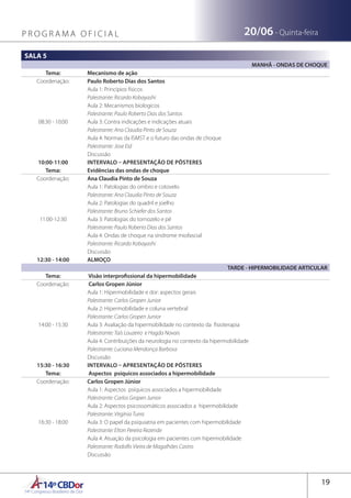 14ºCBDor14º Congresso Brasileiro de Dor
19
P R O G R A M A O F I C I A L 20/06 - Quinta-feira
SALA 5
MANHÃ - ONDAS DE CHOQUE
Tema: Mecanismo de ação
Coordenação: Paulo Roberto Dias dos Santos
08:30 - 10:00
Aula 1: Princípios físicos 
Palestrante: Ricardo Kobayashi
Aula 2: Mecanismos biologicos
Palestrante: Paulo Roberto Dias dos Santos
Aula 3: Contra indicações e indicações atuais 
Palestrante: Ana Claudia Pinto de Souza
Aula 4: Normas da ISMST e o futuro das ondas de choque
Palestrante: Jose Eid
Discussão
10:00-11:00 INTERVALO – APRESENTAÇÃO DE PÔSTERES
Tema: Evidências das ondas de choque
Coordenação: Ana Claudia Pinto de Souza
11:00-12:30
Aula 1: Patologias do ombro e cotovelo
Palestrante: Ana Claudia Pinto de Souza
Aula 2: Patologias do quadril e joelho 
Palestrante: Bruno Schiefer dos Santos
Aula 3: Patologias do tornozelo e pé
Palestrante: Paulo Roberto Dias dos Santos
Aula 4: Ondas de choque na síndrome miofascial
Palestrante: Ricardo Kobayashi
Discussão
12:30 - 14:00 ALMOÇO
TARDE - HIPERMOBILIDADE ARTICULAR
Tema:  Visão interprofissional da hipermobilidade
Coordenação:  Carlos Gropen Júnior
14:00 - 15:30
Aula 1: Hipermobilidade e dor: aspectos gerais
Palestrante: Carlos Gropen Junior
Aula 2: Hipermobilidade e coluna vertebral
Palestrante: Carlos Gropen Junior
Aula 3: Avaliação da hipermobilidade no contexto da fisioterapia
Palestrante: Taís Louzeiro e Hagda Novais
Aula 4: Contribuições da neurologia no contexto da hipermobilidade
Palestrante: Luciana Mendonça Barbosa
Discussão
15:30 - 16:30 INTERVALO – APRESENTAÇÃO DE PÔSTERES
Tema:  Aspectos psíquicos associados a hipermobilidade
Coordenação: Carlos Gropen Júnior
16:30 - 18:00
Aula 1: Aspectos psíquicos associados a hipermobilidade
Palestrante: Carlos Gropen Junior
Aula 2: Aspectos psicossomáticos associados a hipermobilidade
Palestrante: Virgínia Turra
Aula 3: O papel da psiquiatria em pacientes com hipermobilidade
Palestrante: Elton Pereira Rezende
Aula 4: Atuação da psicologia em pacientes com hipermobilidade
Palestrante: Rodolfo Vieira de Magalhães Castro
Discussão
 