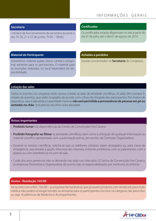 14ºCBDor14º Congresso Brasileiro de Dor
2
Secretaria
• Horário de funcionamento da secretaria durante o
dia 19, 20, 21 e 22 de junho: 7h30 – 18h00.
Avisos importantes
•	 Proibido fumar nas dependências do Centro de Convenções Frei Caneca.
•	 Proibido fotografar ou filmar as atividades científicas, bem como a utilização de qualquer informação ou
material científico apresentado, sem a autorização prévia, por escrito, da Comissão Organizadora.
•	Durante as sessões científicas, solicita-se que os telefones celulares sejam desligados ou, para casos de
emergência, seja ativada a opção silenciosa dos mesmos, evitando problemas com os palestrantes, com a
plateia ou com interferência no som da sala.
•	 Cuide dos seus pertences não os deixando nas salas nos intervalos. O Centro de Convenções Frei Caneca,
as empresas Promotora e Organizadora do evento não se responsabilizarão por nenhuma ocorrência.
Certificados
Os certificados estarão disponíveis no site a partir do
dia 01 de julho até o dia 01 de agosto de 2019.
Material do Participante
Garantimos material (pasta, bloco, caneta e progra-
ma) somente para os pré-inscritos. O material para
as inscrições realizadas no local dependerá de dis-
ponibilidade.
Lotação das salas
Todos os inscritos no congresso terão acesso a todas as salas de atividade científicas. As salas têm número li-
mitado de assentos, que serão ocupados de acordo com o fluxo de chegada dos participantes. Por motivo de
segurança, caso a sala atinja a capacidade máxima, não será permitida a permanência de pessoas em pé ou
sentadas no chão. Será preciso escolher outra atividade.
Achados e perdidos
Estarão concentrados na Secretaria do Congresso.
Anvisa - Resolução 102/00
De acordo com a RDC 102/00 – as empresas farmacêuticas que possuem produtos com venda sob prescrição
médica não podem entregar brindes ou amostras para os participantes inscritos na categoria não prescritor,
ou seja, Acadêmicos de Medicina e Acompanhantes.
I N F O R M A Ç Õ E S G E R A I S
 