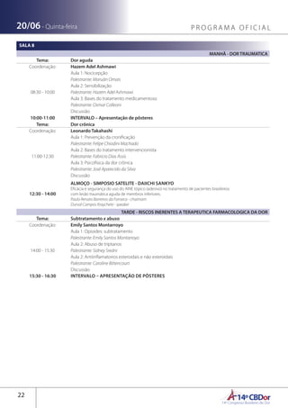 14ºCBDor14º Congresso Brasileiro de Dor
22
20/06 - Quinta-feira P R O G R A M A O F I C I A L
SALA 8
MANHÃ - DOR TRAUMATICA
Tema: Dor aguda
Coordenação: Hazem Adel Ashmawi
08:30 - 10:00
Aula 1: Nocicepção
Palestrante: Maruãn Omais
Aula 2: Sensibilização
Palestrante: Hazem Adel Ashmawi
Aula 3: Bases do tratamento medicamentoso
Palestrante: Osmar Colleoni
Discussão
10:00-11:00 INTERVALO – Apresentação de pôsteres
Tema: Dor crônica
Coordenação: Leonardo Takahashi
11:00-12:30
Aula 1: Prevenção da cronificação
Palestrante: Felipe Chiodini Machado
Aula 2: Bases do tratamento intervencionista
Palestrante: Fabricio Dias Assis
Aula 3: Psicofísica da dor crônica
Palestrante: José Aparecido da Silva
Discussão
12:30 - 14:00
ALMOÇO - SIMPOSIO SATELITE - DAIICHI SANKYO
Eficácia e segurança do uso do AINE tópico (adesivo) no tratamento de pacientes brasileiros
com lesão traumática aguda de membros inferiores.
Paulo Renato Barreiros da Fonseca - chaimam
Durval Campos Kraychete - speaker
TARDE - RISCOS INERENTES A TERAPEUTICA FARMACOLOGICA DA DOR
Tema: Subtratamento x abuso
Coordenação: Emily Santos Montarroyo
14:00 - 15:30
Aula 1: Opioides: subtratamento
Palestrante: Emily Santos Montarroyo
Aula 2: Abuso de triptanos
Palestrante: Sidney Sredni
Aula 2: Antiinflamatorios esteroidais e não esteroidais
Palestrante: Caroline Bittencourt
Discussão
15:30 - 16:30 INTERVALO – APRESENTAÇÃO DE PÔSTERES
 