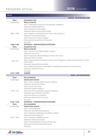 14ºCBDor14º Congresso Brasileiro de Dor
23
20/06 - Quinta-feiraP R O G R A M A O F I C I A L
SALA 9
MANHÃ - ACUPUNTURA E DOR
Tema: Acupuntura e dor
Coordenação: Marcus Yu Bin Pai
08:30 - 10:00
Aula 1: A aplicação de acupuntura em patologias ortopedicas
Palestrante: André Wan Wen Tsai
Aula 2: Acupuntura na dor aguda
Palestrante: Marcos Antonio Lahoz de Prado
Aula 3: Desafios no tratamento da dor cronica com acupuntura
Palestrante: Ricardo Morad Basseto
Aula 4: Acupuntura na dor oncologica
Palestrante: Eduardo Guilherme D´Alessandro
Discussão
10:00-11:00 INTERVALO – APRESENTAÇÃO DE PÔSTERES
Tema: Acupuntura e dor
Coordenação: Marcus Yu Bin Pai
11:00-12:30
Aula 1: Tratamento de cefaleia: desafio na pratica
Palestrante: Hong Jin Pai
Aula 2: Acupuntura e dessensibilização central na dor cronica
Palestrante: Marcus Yu Bin Pai
Aula 3: Acupuntura Neurofuncional: conceitos, bases fisiologicas e evidencias de mecanismo no trata-
mento da dor
Palestrante: Leonardo Monteiro Botelho
Aula 4: Papel da Acupuntura na abordagem interdisciplinar do paciente com dor cronica
Palestrante: Jorge Kioshi Hosomi
Discussão
12:30 - 14:00 ALMOÇO
TARDE - DOR EM PEDIATRIA
Tema: Dor em Pediatria
Coordenação: Sandra Caires Serrano
14:00 - 15:30
Aula 1: Sinais e sintomas atípicos da dor na infância
Palestrante: Sandra Caires Serrano
Aula 2: Dor do crescimento
Palestrante: Claudio Arnaldo Len
Aula 3: Dor crônica agudizada na sala de emergência 
Palestrante: Joaquim Pinheiro Vieira Filho
Aula 4: Dor crônica em consultório
Palestrante: Fabiana Gomes de Campos
Discussão
15:30 - 16:30 INTERVALO – APRESENTAÇÃO DE PÔSTERES
Tema: Dor em pediatria
Coordenação: Sandra Caires Serrano
16:30 - 18:00
Aula 1: Anemia falciforme 
Palestrante: Silvia Maria Macedo Barbosa
Aula 2: Diagnósticos diferenciais da cefaléia na infância
Palestrante: Denise Varella Katz
Aula 3: Enxaqueca e cefaléia tensional 
Palestrante: Sandra Caires Serrano
Aula 4: Uma jornada para a criança entender a dor
Palestrante: Ana Paula de Souza Vieira Santos
Discussão
 