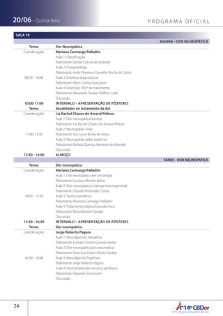 14ºCBDor14º Congresso Brasileiro de Dor
24
20/06 - Quinta-feira P R O G R A M A O F I C I A L
SALA 10
MANHÃ - DOR NEUROPÁTICA
Tema: Dor Neuropática
Coordenação: Mariana Carmargo Palladini
08:30 - 10:00
Aula 1: Classificação
Palestrante: Daniel Ciampi de Andrade
Aula 2: Fisiopatologia
Palestrante: Anita Perpetua Carvalho Rocha de Castro
Aula 3: Critérios diagnósticos
Palestrante: Aline Cristina Gonçalves
Aula 4: Diretrizes IASP de tratamento
Palestrante: Alexandra Tavares Raffaini Luba
Discussão
10:00-11:00 INTERVALO – APRESENTAÇÃO DE PÔSTERES
Tema: Atualidades no tratamento da dor
Coordenação: Lia Rachel Chaves do Amaral Pelloso
11:00-12:30
Aula 1: Dor neuropática lombar
Palestrante: Lia Rachel Chaves do Amaral Pelloso
Aula 2: Neuropatias virais
Palestrante: Yuri Louro Bruno de Abreu
Aula 3: Neuropatias pelas estatinas
Palestrante: Rafaela Queiroz Monteiro de Rezende
Discussão
12:30 - 14:00 ALMOÇO
TARDE - DOR NEUROPATICA
Tema: Dor neuropática
Coordenação: Mariana Carmargo Palladini
14:00 - 15:30
Aula 1: Dor neuropatica em oncologia
Palestrante: Luciana Mendes Bahia
Aula 2: Dor neuropatica e iatrogenica trigeminal
Palestrante: Claudio Fernandes Correa
Aula 3: Toxina botulínica
Palestrante: Mariana Camargo Palladini
Aula 4: Tratamento tópico/transdermico 
Palestrante: Eloisa Bonetti Espada
Discussão
15:30 - 16:30 INTERVALO – APRESENTAÇÃO DE PÔSTERES
Tema: Dor neuropática
Coordenação: Jorge Roberto Pagura
16:30 - 18:00
Aula 1: Neuralgia pós herpética
Palestrante: Esthael Cristina Querido Avelar
Aula 2: Dor neuropatica pós traumatica
Palestrante: Francisco Carlos Obata Cordon
Aula 3: Neuralgia do Trigêmeo
Palestrante: Jorge Roberto Pagura
Aula 4: Descompressão nervosa periferica 
Palestrante: Eduardo Grossmann
Discussão
 