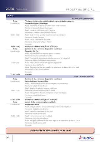 14ºCBDor14º Congresso Brasileiro de Dor
26
20/06 - Quinta-feira P R O G R A M A O F I C I A L
Solenidade de abertura dia 20 as 18:15
SALA 12
MANHÃ - DOR ONCOLOGICA
Tema: Princípios, fundamentos e objetivos do tratamento da dor no cancer
Coordenação: Gustavo Rodrigues Costa Lages
08:30 - 10:00
Aula 1: Tratamento da dor no câncer no Brasil: onde estamos?
Palestrante: Gustavo Rodrigues Costa Lages
Aula 2: Educação médica em dor oncólogica
Palestrante: Guilherme Antônio Moreira de Barros
Aula 3: Onde erramos ao tratar o paciente com dor no câncer
Palestrante: Ricardo Caponero
Aula 4: Dor no sobrevivente do câncer
Palestrante: Anna Carolina Passos Waknin
Discussão
10:00-11:00 INTERVALO – APRESENTAÇÃO DE PÔSTERES
Tema: Controle de dor e sintomas do paciente oncológico
Coordenação: Alexandre Mio Pos
11:00-12:30
Aula 1: Opioides fortes no segundo grau: é o correto?
Palestrante: Francisco Carlos Obata Cordon
Aula 2: Prescrição de dois opioides simultaneamente: há indicação?
Palestrante: Mirlane Guimarães de Melo Cardoso
Aula 3: Tratar a dor no câncer sem opioides: é possível?
Palestrante: Alexandre Mio Pos
Aula 4: O impacto da crise dos opioides no tratamento da dor no câncer no Brasil
Palestrante: Claudia Carneiro Palmeira
Discussão
12:30 - 14:00 ALMOÇO
TARDE - DOR ONCOLOGICA
Tema: Controle de dor e sintomas do paciente oncológico
Coordenação: Karina Rodrigues Romanini Subi
14:00 - 15:30
Aula 1: Canabinóides e dor no câncer: analgésico ou sintomático
Palestrante: Fabiola Peixoto Minson
Aula 2: Rotação de opioides: quais as evidências
Palestrante: Polianna Mara Rodrigues de Souza
Aula 3: Manejo clínico de casos complexos em dor oncológica
Palestrante: Angela Maria Sousa
Discussão
15:30 - 16:30 INTERVALO – APRESENTAÇÃO DE PÔSTERES
Tema: Manejo da dor no câncer na terminalidade
Coordenação: Angela Maria Sousa
16:30 - 18:00
Aula 1: Sedação paliativa seria o quinto degrau na escada analgésica?
Palestrante: Carlos Marcelo de Barros
Aula 2: Diagnóstico e manejo da dor total
Palestrante: Rodolfo Moraes Silva
Aula 3: Intervencionismo e terminalidade
Palestrante: Carlos Marcelo de Barros
Aula 4: Percepção de terminalidade e seu impacto no tratamento da dor no câncer
Palestrante: Rodolfo Moraes Silva
Discussão
 