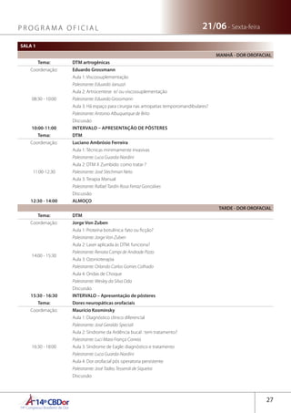 14ºCBDor14º Congresso Brasileiro de Dor
27
21/06 - Sexta-feiraP R O G R A M A O F I C I A L
SALA 1
MANHÃ - DOR OROFACIAL
Tema: DTM artrogênicas
Coordenação: Eduardo Grossmann
08:30 - 10:00
Aula 1: Viscossuplementação
Palestrante: Eduardo Januzzi
Aula 2: Artrocentese e/ ou viscossuplementação
Palestrante: Eduardo Grossmann
Aula 3: Há espaço para cirurgia nas artropatias temporomandibulares?
Palestrante: Antonio Albuquerque de Brito
Discussão
10:00-11:00 INTERVALO – APRESENTAÇÃO DE PÔSTERES
Tema: DTM
Coordenação: Luciano Ambrósio Ferreira
11:00-12:30
Aula 1: Técnicas minimamente invasivas
Palestrante: Luca Guarda-Nardini
Aula 2: DTM X Zumbido: como tratar ?
Palestrante: José Stechman Neto
Aula 3: Terapia Manual
Palestrante: Rafael Tardin Rosa Ferraz Goncalves
Discussão
12:30 - 14:00 ALMOÇO
TARDE - DOR OROFACIAL
Tema: DTM
Coordenação: Jorge Von Zuben
14:00 - 15:30
Aula 1: Proteína botulínica: fato ou ficção?
Palestrante: Jorge Von Zuben
Aula 2: Laser aplicada às DTM: funciona?
Palestrante: Renata Campi de Andrade Pizzo
Aula 3: Ozonioterapia
Palestrante: Orlando Carlos Gomes Colhado
Aula 4: Ondas de Choque
Palestrante: Wesley da Silva Oda
Discussão
15:30 - 16:30 INTERVALO – Apresentação de pôsteres
Tema: Dores neuropáticas orofaciais
Coordenação: Maurício Kosminsky
16:30 - 18:00
Aula 1: Diagnóstico clínico diferencial
Palestrante: José Geraldo Speciali
Aula 2: Síndrome da Ardência bucal : tem tratamento?
Palestrante: Luci Mara França Correia
Aula 3: Síndrome de Eagle: diagnóstico e tratamento
Palestrante: Luca Guarda-Nardini
Aula 4: Dor orofacial pós operatoria persistente
Palestrante: José Tadeu Tesseroli de Siqueira
Discussão
 