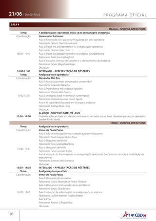 14ºCBDor14º Congresso Brasileiro de Dor
30
21/06 - Sexta-feira P R O G R A M A O F I C I A L
SALA 4
MANHÃ - DOR PÓS-OPERATORIA
Tema: A analgesia pós-operatoria inicia-se na consulta pré-anestesica
Coordenação: Hazem Adel Ashmawi
08:30 - 10:00
Aula 1: Fatores de risco para cronificação da dor pós-operátoria
Palestrante: Herbert Duarte Cavalcante
Aula 2: Papel dos antidepressivos na analgesia pós-operátoria
Palestrante: Graziele Sales Diniz
Aula 3: Papel dos gabapentinoides na analgesia pós operátoria
Palestrante: Karen Santos Braghiroli
Aula 4: Usuários cronicos de opioides e o planejamento da analgesia
Palestrante: Gisela Magalhaes Braga
Discussão
10:00-11:00 INTERVALO – APRESENTAÇÃO DE PÔSTERES
Tema: Analgesia intra-operatória
Coordenação: Alexandre Mio Pos
11:00-12:30
Aula 1: Nossos pacientes anestesiados sentem dor?
Palestrante: Alexandre Mios Pos
Aula 2: Hiperalgesia induzida por opioides
Palestrante: Otavio Melo Silva Jr.
Aula 3: Analgesia total: multimodal e preemptiva
Palestrante: Gabriela Louvrier Nasser Aguiar
Aula 4: O papel dos bloqueios em torax para analgesia
Palestrante: Rodrigo Maia Lima
Discussão
12:30 - 14:00
ALMOÇO - SIMPOSIO SATELITE - EMS
Overview sobre as dores articulares e o tratamento em todas as suas fases: da prevenção ao pós-operatório
Speaker:EmílioMurad
TARDE - DOR PÓS-OPERATORIA
Tema: Analgesia intra-operatória
Coordenação: Irimar de Paula Posso
14:00 - 15:30
Aula 1: Uso de anticoagulantes e complicações em bloqueios
Palestrante: Paula Jaegger Belem Rosa
Aula 2: Bloqueios de MMSS
Palestrante: Ana Carolina Braz Lima
Aula 3: Bloqueios de MMII
Palestrante: Lucio Gusmão Rocha
Aula 4: Atuação do fisioterapeuta na analgesia pós-operatória . Mecanismos de ação e modulação de
expectativas
Palestrante: Josimari Melo Santana
Discussão
15:30 - 16:30 INTERVALO – APRESENTAÇÃO DE PÔSTERES
Tema: Analgesia pós-operatória
Coordenação: Irimar de Paula Posso
16:30 - 18:00
Aula 1: Bloqueios de neuroeixo
Palestrante: Carlos Alexandre de Freitas Trindade
Aula 2: Bloqueios contínuos de nervos periféricos
Palestrante: Sergio Silva de Melo
Aula 3: Atuação da enfermagem na analgesia pós-operatoria.
Palestrante: Gulliver Rezende Teodoro Ribeiro
Aula 4: PCA
Palestrante: Ramon D’Ângelo Dias
Discussão
 