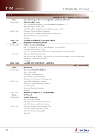 14ºCBDor14º Congresso Brasileiro de Dor
32
21/06 - Sexta-feira P R O G R A M A O F I C I A L
SALA 6
MANHÃ - TECNICAS INTERVENCIONISTAS EM DOR
Tema: Procedimentos para dor musculoesquelética guiados por ultrassom
Coordenação: Nilton Alves Lara Junior
08:30 - 10:00
Aula 1: Procedimentos para dor musculoesquelética guiados por US
Palestrante: Renato Bender Castro
Aula 2: Procedimentos para dores craniofaciais guiados por US
Palestrante: Gustavo Rodrigues Costa Lages
Aula 3: US nos procedimentos intervencionistas da coluna
Palestrante: Renato Bevilacqua de Castro
Discussão
10:00-11:00 INTERVALO – APRESENTAÇÃO DE PÔSTERES
Tema: Neuromodulação invasiva em dor 
Coordenação: Gustavo Rodrigues Costa Lages
11:00-12:30
Aula 1: A utilização de bomba intratecal para dor não oncológica
Palestrante: Nilton Alves Lara Junior
Aula 2: O uso de neuroestimulação medular além da síndrome pós-laminectomia
Palestrante: Rafael Figueiredo Pontes
Aula 3: A estimulação elétrica invasiva nas dores: nociceptiva, neuropática, disfuncional e mistas
Palestrante: Claudio Fernandes Correa
Discussão
12:30 - 14:00 ALMOÇO - SIMPOSIO SATELITE - MEDTRONIC
TARDE - DOR VISCERAL
Tema: Dor Visceral
Coordenação: Liane Carvalho de Brito de Souza
14:00 - 15:30
Aula 1: Nocicepção
Palestrante: Caroline Bittencourt
Aula 2: Andar superior do abdome
Palestrante: Helvercio Fernanco Polsaque Alves
Aula 3: Pélvica masculina e feminina
Palestrante: Cristina Belotserkovets Heinrich
Aula 4: Miocárdica
Palestrante: Gustavo Veloso Lages
Discussão
15:30 - 16:30 INTERVALO – APRESENTAÇÃO DE PÔSTERES
Tema: Dor Visceral
Coordenação: Caroline Bittencourt
16:30 - 18:00
Aula 1: Ablação simpática
Palestrante: Liane Carvalho de Brito de Souza
Aula 2: Mielotomia puntiforme mediana
Palestrante: Benedito Domingos Amorin Filho
Aula 3: Psicoafetividade e a dor visceral
Palestrante: José Aparecido da Silva
Discussão
 