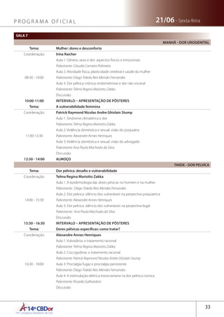 14ºCBDor14º Congresso Brasileiro de Dor
33
21/06 - Sexta-feiraP R O G R A M A O F I C I A L
SALA 7
MANHÃ - DOR UROGENITAL
Tema: Mulher: dores e desconforto
Coordenação: Irina Raicher
08:30 - 10:00
Aula 1: Gênero, sexo e dor: aspectos físicos e emocionais
Palestrante: Claudia Carneiro Palmeira
Aula 2: Atividade física, plasticidade cerebral e saúde da mulher
Palestrante: Diego Toledo Reis Mendes Fernandes
Aula 3: Dor pélvica crônica: endometriose e dor não visceral
Palestrante: Telma Regina Mariotto Zakka
Discussão
10:00-11:00 INTERVALO – APRESENTAÇÃO DE PÔSTERES
Tema: A vulnerabilidade feminina
Coordenação: Patrick Raymond Nicolas Andre Ghislain Stump
11:00-12:30
Aula 1: Síndrome climatérica e dor
Palestrante: Telma Regina Mariotto Zakka
Aula 2: Violência doméstica e sexual: visão do psiquiatra
Palestrante: Alexandre Annes Henriques
Aula 3: Violência doméstica e sexual: visão do advogado
Palestrante: Ana Paula Machado da Silva
Discussão
12:30 - 14:00 ALMOÇO
TARDE - DOR PELVICA
Tema: Dor pélvica: desafio e vulnerabilidade
Coordenação: Telma Regina Mariotto Zakka
14:00 - 15:30
Aula 1: A epidemiologia das dores pévicas no homem e na mulher.
Palestrante: Diego Toledo Reis Mendes Fernandes
Aula 2: Dor pelvica: silêncio dos vulneráveis na perpectiva psiquiatrica
Palestrante: Alexandre Annes Henriques
Aula 3: Dor pelvica: silêncio dos vulneráveis na perpectiva legal
Palestrante: Ana Paula Machado da Silva
Discussão
15:30 - 16:30 INTERVALO – APRESENTAÇÃO DE PÔSTERES
Tema: Dores pélvicas específicas: como tratar?
Coordenação: Alexandre Annes Henriques
16:30 - 18:00
Aula 1: Vulvodinia: o tratamento racional
Palestrante: Telma Regina Mariotto Zakka
Aula 2: Coccigodinia: o tratamento racional
Palestrante: Patrick Raymond Nicolas Andre Ghislain Stump
Aula 3: Proctalgia fugaz e proctalgia persistente
Palestrante: Diego Toledo Reis Mendes Fernandes
Aula 4: A estimulação elétrica transcraniana na dor pelvica cronica
Palestrante: Ricardo Galhardoni
Discussão
 