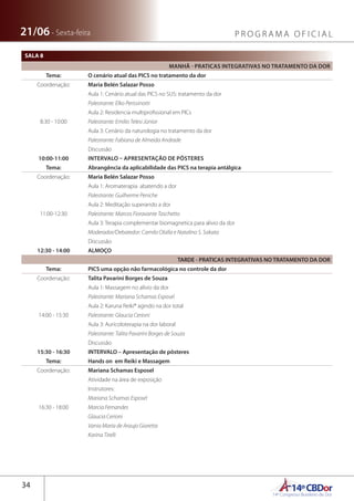 14ºCBDor14º Congresso Brasileiro de Dor
34
21/06 - Sexta-feira P R O G R A M A O F I C I A L
SALA 8
MANHÃ - PRATICAS INTEGRATIVAS NO TRATAMENTO DA DOR
Tema: O cenário atual das PICS no tratamento da dor
Coordenação: Maria Belén Salazar Posso
8:30 - 10:00
Aula 1: Cenário atual das PICS no SUS: tratamento da dor
Palestrante: Elko Perissinotti
Aula 2: Residencia multiprofissional em PICs
Palestrante: Emilio Telesi Júnior
Aula 3: Cenário da naturologia no tratamento da dor
Palestrante: Fabiana de Almeida Andrade
Discussão
10:00-11:00 INTERVALO – APRESENTAÇÃO DE PÔSTERES
Tema: Abrangência da aplicabilidade das PICS na terapia antálgica
Coordenação: Maria Belén Salazar Posso
11:00-12:30
Aula 1: Aromaterapia  abatendo a dor
Palestrante: Guilherme Peniche
Aula 2: Meditação superando a dor
Palestrante: Marcos Fioravante Taschetto
Aula 3: Terapia complementar biomagnetica para alivio da dor
Moderador/Debatedor: Camilo Olalla e Natalino S. Sakata
Discussão
12:30 - 14:00 ALMOÇO
TARDE - PRATICAS INTEGRATIVAS NO TRATAMENTO DA DOR
Tema: PICS uma opção não farmacológica no controle da dor
Coordenação: Talita Pavarini Borges de Souza
14:00 - 15:30
Aula 1: Massagem no alívio da dor
Palestrante: Mariana Schamas Esposel
Aula 2: Karuna Reiki® agindo na dor total
Palestrante: Glaucia Cerioni
Aula 3: Auricoloterapia na dor laboral
Palestrante: Talita Pavarini Borges de Souza
Discussão
15:30 - 16:30 INTERVALO – Apresentação de pôsteres
Tema: Hands on em Reiki e Massagem
Coordenação: Mariana Schamas Esposel
16:30 - 18:00
Atividade na área de exposição
Instrutores:
Mariana Schamas Esposel
Marcia Fernandes
Glaucia Cerioni
Vania Maria de Araujo Giaretta
Karina Tirelli
 