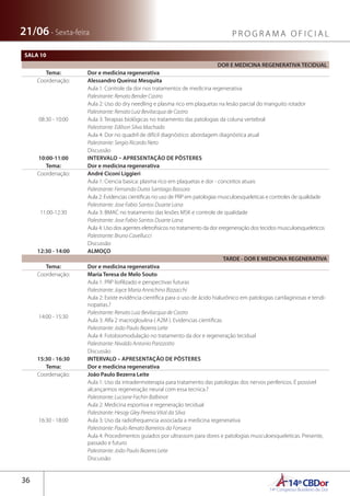 14ºCBDor14º Congresso Brasileiro de Dor
36
21/06 - Sexta-feira P R O G R A M A O F I C I A L
DOR E MEDICINA REGENERATIVA TECIDUAL
Tema: Dor e medicina regenerativa
Coordenação: Alessandro Queiroz Mesquita
08:30 - 10:00
Aula 1: Controle da dor nos tratamentos de medicina regenerativa
Palestrante: Renato Bender Castro
Aula 2: Uso do dry needling e plasma rico em plaquetas na lesão parcial do manguito rotador
Palestrante: Renato Luiz Bevilacqua de Castro
Aula 3: Terapias biológicas no tratamento das patologias da coluna vertebral
Palestrante: Edilson Silva Machado
Aula 4: Dor no quadril de difícil diagnóstico: abordagem diagnóstica atual
Palestrante: Sergio Ricardo Neto
Discussão
10:00-11:00 INTERVALO – APRESENTAÇÃO DE PÔSTERES
Tema: Dor e medicina regenerativa
Coordenação: André Ciconi Liggieri
11:00-12:30
Aula 1: Ciencia basica: plasma rico em plaquetas e dor - conceitos atuais
Palestrante: Fernanda Dutra Santiago Bassora
Aula 2: Evidencias cientificas no uso de PRP em patologias musculoesqueleticas e controles de qualidade
Palestrante: Jose Fabio Santos Duarte Lana
Aula 3: BMAC no tratamento das lesões MSK e controle de qualidade
Palestrante: Jose Fabio Santos Duarte Lana
Aula 4: Uso dos agentes eletrofisicos no tratamento da dor eregeneração dos tecidos musculoesqueleticos
Palestrante: Bruno Cavellucci
Discussão
12:30 - 14:00 ALMOÇO
TARDE - DOR E MEDICINA REGENERATIVA
Tema: Dor e medicina regenerativa
Coordenação: Maria Teresa de Melo Souto
14:00 - 15:30
Aula 1: PRP liofilizado e perspectivas futuras
Palestrante: Joyce Maria Annichino Bizzacchi
Aula 2: Existe evidência científica para o uso de ácido hialurônico em patologias cartilaginosas e tendi-
nopatias.?
Palestrante: Renato Luiz Bevilacqua de Castro
Aula 3: Alfa 2 macrogloulina ( A2M ). Evidencias cientificas
Palestrante: João Paulo Bezerra Leite
Aula 4: Fotobiomodulação no tratamento da dor e regeneração tecidual
Palestrante: Nivaldo Antonio Parizzotto
Discussão
15:30 - 16:30 INTERVALO – APRESENTAÇÃO DE PÔSTERES
Tema: Dor e medicina regenerativa
Coordenação: João Paulo Bezerra Leite
16:30 - 18:00
Aula 1: Uso da intradermoterapia para tratamento das patologias dos nervos perifericos. É possivel
alcançarmos regeneração neural com essa tecnica.?
Palestrante: Luciane Fachin Balbinot
Aula 2: Medicina esportiva e regeneração tecidual
Palestrante: Hesojy Gley Pereira Vital da Silva
Aula 3: Uso da radiofrequencia associada a medicina regenerativa
Palestrante: Paulo Renato Barreiros da Fonseca
Aula 4: Procedimentos guiados por ultrassom para dores e patologias musculoesqueleticas. Presente,
passado e futuro
Palestrante: João Paulo Bezerra Leite
Discussão
SALA 10
 