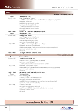 14ºCBDor14º Congresso Brasileiro de Dor
38
21/06 - Sexta-feira P R O G R A M A O F I C I A L
Assembléia geral dia 21 as 18:15
SALA 12
MANHÃ - SAUDE MENTAL E DOR
Tema: Saúde mental e dor
Coordenação: Dirce Maria Navas Pericinoti
Aula 1: Dor e comorbidade com outras desordens neurológicas ou psiquiátricas.
Palestrante: Natalie Dias
Aula 2: Comportamento adicto e dor
Palestrante: Elton Pereira Rezende
Aula 3: Comportamento suicida e dor
Palestrante: Alexandre Annes Henriques
Discussão
10:00 - 11:00 INTERVALO – APRESENTAÇÃO DE PÔSTERES
Tema: Saúde mental e dor
Coordenação: José Luiz Dias Siqueira
11:00 - 12:30
Aula 1: Programas interdiscioplinares
Palestrante: José Luiz Dias Siqueira
Aula 2: Programas psicoeducativos
Palestrante: Alessandra Spedo Focosi
Aula 3: Comportamento placebo, nocebo e lessebo
Palestrante: Dirce Maria Navas Perissinotti
Aula 4: Neurocognição e expressão: reconhecimento da expressão fascial
Palestrante: Fábio Henrique Porto
Discussão
12:30 - 14:00 ALMOÇO - SIMPOSIO SATELITE - LIBBS
TARDE - VULNERABILIDADE
Tema: Vulnerabilidade
Coordenação: Ana Paula Machado da Silva
14:00 - 15:30
Aula 1: Dor crônica: vulnerabilidades psicologicas
Palestrante: Cristiani Kobayashi
Aula 2: Aspectos da vulnerabilidade do adoecer com dor
Palestrante: Sandra Arselina da Silva
Aula 3: Tratamento atual da dor e a vulnerabilidade dos profissionais da saúde
Palestrante: Adrianna Loduca
Discussão
15:30 - 16:30 INTERVALO – APRESENTAÇÃO DE PÔSTERES
Tema: Vulnerabilidade
Coordenação: Cristiani Kobayashi
16:30 - 18:00
Aula 1: Dor oculta - A dor que você não vê
Palestrante: Rui Nei Araujo Santana Junior
Aula 2: Dispositivos legais que atenuam ou exacerbam a vulnerabilidade
Palestrante: Ana Paula Machado da Silva
Aula 3: Dor emocional
Palestrante: Nathália Augusta de Almeida
Aula 4: A vulnerabilidade dos cuidadores dos doentes perversos
Palestrante: Giuliane Cividares
Discussão
 