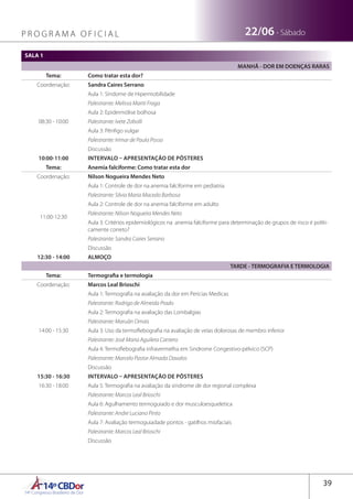 14ºCBDor14º Congresso Brasileiro de Dor
39
22/06 - SábadoP R O G R A M A O F I C I A L
SALA 1
MANHÃ - DOR EM DOENÇAS RARAS
Tema: Como tratar esta dor?
Coordenação: Sandra Caires Serrano
08:30 - 10:00
Aula 1: Síndome de Hipermobilidade
Palestrante: Melissa Mariti Fraga
Aula 2: Epidermólise bolhosa
Palestrante: Ivete Zobolli
Aula 3: Pênfigo vulgar
Palestrante: Irimar de Paula Posso
Discussão
10:00-11:00 INTERVALO – APRESENTAÇÃO DE PÔSTERES
Tema: Anemia falciforme: Como tratar esta dor
Coordenação: Nilson Nogueira Mendes Neto
11:00-12:30
Aula 1: Controle de dor na anemia falciforme em pediatria
Palestrante: Silvia Maria Macedo Barbosa
Aula 2: Controle de dor na anemia falciforme em adulto
Palestrante: Nilson Nogueira Mendes Neto
Aula 3: Critérios epidemiológicos na anemia falciforme para determinação de grupos de risco é politi-
camente correto?
Palestrante: Sandra Caires Serrano
Discussão
12:30 - 14:00 ALMOÇO
TARDE - TERMOGRAFIA E TERMOLOGIA
Tema: Termografia e termologia
Coordenação: Marcos Leal Brioschi
14:00 - 15:30
Aula 1: Termografia na avaliação da dor em Pericias Medicas
Palestrante: Rodrigo de Almeida Prado
Aula 2: Termografia na avaliação das Lombalgias
Palestrante: Maruãn Omais
Aula 3: Uso da termoflebografia na avaliação de veias dolorosas de membro inferior
Palestrante: José Maria Aguilera Cantero
Aula 4: Termoflebografia infravermelha em Sindrome Congestivo-pélvico (SCP)
Palestrante: Marcelo Pastor Almada Davalos
Discussão
15:30 - 16:30 INTERVALO – APRESENTAÇÃO DE PÔSTERES
16:30 - 18:00 Aula 5: Termografia na avaliação da sindrome de dor regional complexa
Palestrante: Marcos Leal Brioschi
Aula 6: Agulhamento termoguiado e dor musculoesqueletica
Palestrante: Andre Luciano Pinto
Aula 7: Avaliação termoguiadade pontos - gatilhos miofaciais
Palestrante: Marcos Leal Brioschi
Discussão
 