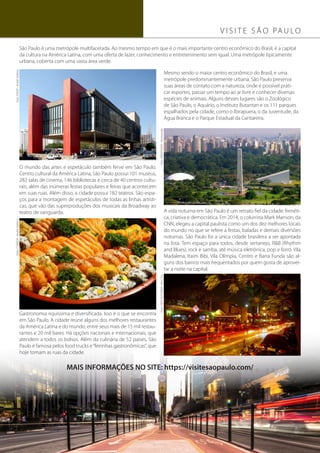 14ºCBDor14º Congresso Brasileiro de Dor
4
V I S I T E S Ã O PA U L O
São Paulo é uma metrópole multifacetada. Ao mesmo tempo em que é o mais importante centro econômico do Brasil, é a capital
da cultura na América Latina, com uma oferta de lazer, conhecimento e entretenimento sem igual. Uma metrópole tipicamente
urbana, coberta com uma vasta área verde.
MAIS INFORMAÇÕES NO SITE: https://visitesaopaulo.com/
O mundo das artes e espetáculo também ferve em São Paulo.
Centro cultural da América Latina, São Paulo possui 101 museus,
282 salas de cinema, 146 bibliotecas e cerca de 40 centros cultu-
rais, além das inúmeras festas populares e feiras que acontecem
em suas ruas. Além disso, a cidade possui 182 teatros. São espa-
ços para a montagem de espetáculos de todas as linhas artísti-
cas, que vão das superproduções dos musicais da Broadway ao
teatro de vanguarda. A vida noturna em São Paulo é um retrato fiel da cidade: frenéti-
ca, criativa e democrática. Em 2014, o colunista Mark Manson, da
CNN, elegeu a capital paulista como um dos dez melhores locais
do mundo no que se refere a festas, baladas e demais diversões
noturnas. São Paulo foi a única cidade brasileira a ser apontada
na lista. Tem espaço para todos, desde sertanejo, R&B (Rhythm
and Blues), rock e samba, até música eletrônica, pop e forró. Vila
Madalena, Itaim Bibi, Vila Olímpia, Centro e Barra Funda são al-
guns dos bairros mais frequentados por quem gosta de aprovei-
tar a noite na capital.
Gastronomia riquíssima e diversificada. Isso é o que se encontra
em São Paulo. A cidade reúne alguns dos melhores restaurantes
da América Latina e do mundo, entre seus mais de 15 mil restau-
rantes e 20 mil bares. Há opções nacionais e internacionais, que
atendem a todos os bolsos. Além da culinária de 52 países, São
Paulo é famosa pelos food trucks e“feirinhas gastronômicas”, que
hoje tomam as ruas da cidade.
Mesmo sendo o maior centro econômico do Brasil, e uma
metrópole predominantemente urbana, São Paulo preserva
suas áreas de contato com a natureza, onde é possível prati-
car esportes, passar um tempo ao ar livre e conhecer diversas
espécies de animais. Alguns desses lugares são o Zoológico
de São Paulo, o Aquário, o Instituto Butantan e os 111 parques
espalhados pela cidade, como o Ibirapuera, o da Juventude, da
Água Branca e o Parque Estadual da Cantareira.
Foto:MASP-AndréStefano
Foto:IBIRAPUERA-Norteando
Foto:COMIDA-AndréStefano
Foto:VIDANOTURNA-KenChu
 