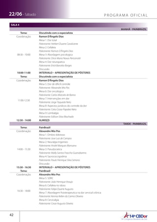 14ºCBDor14º Congresso Brasileiro de Dor
42
22/06 - Sábado P R O G R A M A O F I C I A L
SALA 4
MANHÃ - PAINBRAZIL
Tema: Discutindo com o especialista
Coordenação: Ramon D’Ângelo Dias
08:30 - 10:00
Mesa 1: Dor total
Palestrante: Herbert Duarte Cavalcante
Mesa 2: Cefaleia
Palestrante: Ramon D’Ângelo Dias
Mesa 3: Abordagem psicologica
Palestrante: Dirce Maria Navas Perissinotti
Mesa 4: Dor neuropatica
Palestrante: Erick Barcelos Borges
Discussão
10:00-11:00 INTERVALO – APRESENTAÇÃO DE PÔSTERES
Tema: Discutindo com o especialista
Coordenação: Ramon D’Ângelo Dias
11:00-12:30
Mesa 5: Dor de dificil controle
Palestrante: Alexandre Mio Pos
Mesa 6: Dor oncologica
Palestrante: Carlos Marcelo de Barros
Mesa 7: Intervenções em dor
Palestrante: Jorge Taqueda Neto
Mesa 8: Aspectos juridicos do controle da dor
Palestrante: Celso Cezar Papaleo Neto
Mesa 9: Lombalgia
Palestrante: Edilson Silva Machado
12:30 - 14:00 ALMOÇO
TARDE - PAINBRAZIL
Tema: PainBrazil
Coordenação: Alexandre Mio Pos
14:00 - 15:30
Mesa 1: Ombro doloroso
Palestrante: Jose Luiz de Campos
Mesa 2: Neuralgia trigemeo
Palestrante: André Marques Mansano
Mesa 3: Pseudociatica
Palestrante: Mally Santos Fraccho Guanabarino
Mesa 4: Sacrococcigodinia
Palestrante: Paulo Henrique Silva Serrano
Discussão
15:30 - 16:30 INTERVALO – APRESENTAÇÃO DE PÔSTERES
Tema: PainBrazil
Coordenação: Alexandre Mio Pos
16:30 - 18:00
Mesa 5: SDRC
Palestrante: João Henrique Araujo
Mesa 6: Cefaleia no idoso
Palestrante: Felipe Duarte Augusto
Mesa 7: Abordagem fisioterapeutica na dor cervical crônica
Palestrante: Kennia Kellen do Carmo Oliveira
Mesa 8: Cervicalgia
Palestrante: Cesar Augusto Silveira
 