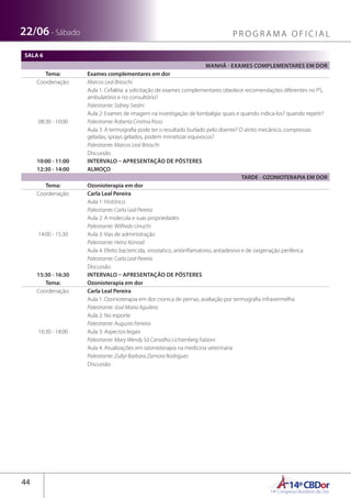 14ºCBDor14º Congresso Brasileiro de Dor
44
22/06 - Sábado P R O G R A M A O F I C I A L
SALA 6
MANHÃ - EXAMES COMPLEMENTARES EM DOR
Tema: Exames complementares em dor
Coordenação: Marcos Leal Brioschi
08:30 - 10:00
Aula 1: Cefaléia: a solicitação de exames complementares obedece recomendações diferentes no PS,
ambulatório e no consultório?
Palestrante: Sidney Sredni
Aula 2: Exames de imagem na investigação de lombalgia: quais e quando indica-los? quando repetir?
Palestrante: Roberta Cristina Risso
Aula 3: A termografia pode ter o resultado burlado pelo doente? O atrito mecânico, compressas
geladas, sprays gelados, podem mimetizar equívocos?
Palestrante: Marcos Leal Brioschi
Discussão
10:00 - 11:00 INTERVALO – APRESENTAÇÃO DE PÔSTERES
12:30 - 14:00 ALMOÇO
TARDE - OZONIOTERAPIA EM DOR
Tema: Ozonioterapia em dor
Coordenação: Carla Leal Pereira
14:00 - 15:30
Aula 1: Histórico
Palestrante: Carla Leal Pereira
Aula 2: A molecula e suas propriedades
Palestrante: Wilfredo Urruchi
Aula 3: Vias de administração
Palestrante: Heinz Konrad
Aula 4: Efeito bactericida, virostatico, antiinflamatorio, antiadesivo e de oxigenação periferica
Palestrante: Carla Leal Pereira
Discussão
15:30 - 16:30 INTERVALO – APRESENTAÇÃO DE PÔSTERES
Tema: Ozonioterapia em dor
Coordenação: Carla Leal Pereira
16:30 - 18:00
Aula 1: Ozonioterapia em dor cronica de pernas, avaliação por termografia infravermelha
Palestrante: José Maria Aguilera
Aula 2: No esporte
Palestrante: Augusto Ferreira
Aula 3: Aspectos legais
Palestrante: Mary Wendy Sá Carvalho Lichtenberg Falzoni
Aula 4: Atualizações em ozonioterapia na medicina veterinaria
Palestrante: Zullyt Barbara Zamora Rodrigues
Discussão
 