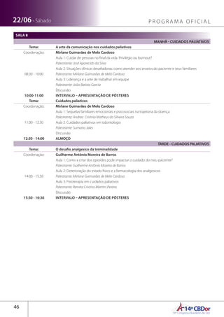 14ºCBDor14º Congresso Brasileiro de Dor
46
22/06 - Sábado P R O G R A M A O F I C I A L
SALA 8
MANHÃ - CUIDADOS PALIATIVOS
Tema: A arte da comunicação nos cuidados paliativos
Coordenação: Mirlane Guimarães de Melo Cardoso
08:30 - 10:00
Aula 1: Cuidar de pessoas no final da vida. Privilégio ou burnout?
Palestrante: José Aparecido da Silva
Aula 2: Situações clínicas desafiadoras: como atender aos anseios do paciente e seus familiares
Palestrante: Mirlane Guimarães de Melo Cardoso
Aula 3: Liderança e a arte de trabalhar em equipe
Palestrante: João Batista Garcia
Discussão
10:00-11:00 INTERVALO – APRESENTAÇÃO DE PÔSTERES
Tema: Cuidados paliativos
Coordenação: Mirlane Guimarães de Melo Cardoso
11:00 - 12:30
Aula 1: Sequelas familiares emocionais e psicosociais na trajetoria da doença
Palestrante: Andrea Cristina Matheus da Silveira Souza
Aula 2: Cuidados paliativos em odontologia
Palestrante: Sumatra Jales
Discussão
12:30 - 14:00 ALMOÇO
TARDE - CUIDADOS PALIATIVOS
Tema: O desafio analgesico da terminalidade
Coordenação: Guilherme Antônio Moreira de Barros
14:00 - 15:30
Aula 1: Como a crise dos opioides pode impactar o cuidado do meu paciente?
Palestrante: Guilherme Antônio Moreira de Barros
Aula 2: Deterioração do estado fisico e a farmacologia dos analgesicos
Palestrante: Mirlane Guimarães de Melo Cardoso
Aula 3: Fisioterapia em cuidados paliativos
Palestrante: Renata Cristina Martins Pereira
Discussão
15:30 - 16:30 INTERVALO – APRESENTAÇÃO DE PÔSTERES
 