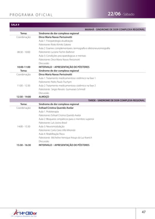 14ºCBDor14º Congresso Brasileiro de Dor
47
22/06 - SábadoP R O G R A M A O F I C I A L
SALA 9
MANHÃ - SINDROME DE DOR COMPLEXA REGIONAL
Tema: Sindrome de dor complexa regional
Coordenação: Dirce Maria Navas Perissinotti
08:30 - 10:00
Aula 1: Fisiopatologia atualização
Palestrante: Rioko Kimiko Sakata
Aula 2: Exames complementares: termografia e eletroneuromiografia
Palestrante: Luciane Fachin Balbinot
Aula 3: Condições psicopatologicas e mentais
Palestrante: Dirce Maria Navas Perissinotti
Discussão
10:00-11:00 INTERVALO – APRESENTAÇÃO DE PÔSTERES
Tema: Sindrome de dor complexa regional
Coordenação: Dirce Maria Navas Perissinotti
11:00 - 12:30
Aula 1: Tratamento medicamentoso sistêmico na fase 1
Palestrante: Pedro Paulo Truchym
Aula 2: Tratamento medicamentoso sistêmico na fase 2
Palestrante: Sergio Renato Guimaraes Schmidt
Discussão
12:30 - 14:00 ALMOÇO
TARDE - SINDROME DE DOR COMPLEXA REGIONAL
Tema: Sindrome de dor complexa regional
Coordenação: Esthael Cristina Querido Avelar
14:00 - 15:30
Aula 1: Proloterapia
Palestrante: Esthael Cristina Querido Avelar
Aula 2: Bloqueios simpáticos para o membro superior
Palestrante: Luís Josino Brasil
Aula 3: Neuromodulação
Palestrante: Carla Ceres Villa Miranda
Aula 4: Reabilitação física
Palestrante: Micheline Henrique Araujo da Luz Koerich
Discussão
15:30 - 16:30 INTERVALO – APRESENTAÇÃO DE PÔSTERES
 