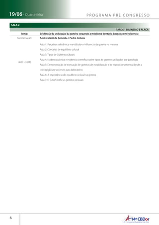 14ºCBDor14º Congresso Brasileiro de Dor
6
19/06 - Quarta-feira P R O G R A M A P R E C O N G R E S S O
SALA 2
TARDE - BRUXISMO E PLACA
Tema: Evidencia da utilização da goteira segundo a medicina dentaria baseada em evidencia
Coordenação: Andre Mariz de Almeida / Pedro Cebola
14:00 - 16:00
Aula 1: Perceber a dinâmica mandibular e influencia da goteira na mesma
Aula 2: Conceito de equilíbrio oclusal
Aula 3: Tipos de Goteiras oclusais
Aula 4: Evidencia clinica e evidencia cientifica sobre tipos de goteiras utilizados por patologia
Aula 5: Demonstração de execução de goteiras de estabilização e de reposicionamento, desde a
concepção ate ao envio para laboratório
Aula 6: A importância do equilíbrio oclusal na goteira
Aula 7: O CAD/CAM e as goteiras oclusais
 