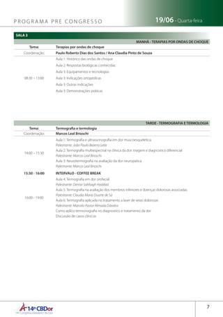 14ºCBDor14º Congresso Brasileiro de Dor
7
19/06 - Quarta-feiraP R O G R A M A P R E C O N G R E S S O
SALA 3
TARDE - TERMOGRAFIA E TERMOLOGIA
Tema: Termografia e termologia
Coordenação: Marcos Leal Brioschi
14:00 – 15:30
Aula 1: Termografia e ultrassonografia em dor muscoesqueletica
Palestrante: João Paulo Bezerra Leite
Aula 2: Termografia multiespectral na clinica da dor: triagem e diagnostico diferencial
Palestrante: Marcos Leal Brioschi
Aula 3: Neurotermografia na avaliação da dor neuropatica
Palestrante: Marcos Leal Brioschi
15:30 - 16:00 INTERVALO - COFFEE BREAK
16:00 - 19:00
Aula 4: Termografia em dor orofacial
Palestrante: Denise Sabbagh Haddad
Aula 5: Termografia na avaliação dos membros inferiores e doenças dolorosas associadas
Palestrante: Claudia Maria Duarte de Sá
Aula 6: Termografia aplicada no tratamento a laser de veias dolorosas
Palestrante: Marcelo Pastor Almada Dávalos
Como aplico termonografia no diagnostico e tratamento da dor
Discussão de casos clínicos
MANHÃ - TERAPIAS POR ONDAS DE CHOQUE
Tema: Terapias por ondas de choque
Coordenação: Paulo Roberto Dias dos Santos / Ana Claudia Pinto de Souza
08:30 – 13:00
Aula 1: Histórico das ondas de choque
Aula 2: Respostas biológicas conhecidas
Aula 3: Equipamentos e tecnologias
Aula 3: Indicações ortopédicas
Aula 3: Outras indicações
Aula 3: Demonstrações práticas
 