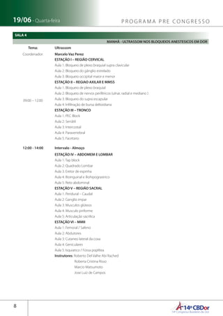 14ºCBDor14º Congresso Brasileiro de Dor
8
19/06 - Quarta-feira P R O G R A M A P R E C O N G R E S S O
MANHÃ - ULTRASSOM NOS BLOQUEIOS ANESTESICOS EM DOR
Tema: Ultrassom
Coordenador: Marcelo Vaz Perez
09:00 – 12:00
ESTAÇÃO I – REGIÃO CERVICAL
Aula 1: Bloqueio de plexo braquial supra clavicular
Aula 2: Bloqueio do gânglio estrelado
Aula 3: Bloqueio occipital maior e menor
ESTAÇÃO II – REGIAO AXILAR E MMSS
Aula 1: Bloqueio de plexo braquial
Aula 2: Bloqueio de nervos periféricos (ulnar, radial e mediano )
Aula 3: Bloqueio do supra escapular
Aula 4: Infiltração de bursa deltoidiana
ESTAÇÃO III – TRONCO
Aula 1: PEC Block
Aula 2: Serrátil
Aula 3: Intercostal
Aula 4: Paravertebral
Aula 5: Facetario
12:00 - 14:00 Intervalo - Almoço
ESTAÇÃO IV – ABDOMEM E LOMBAR
Aula 1: Tap block
Aula 2: Quadrado Lombar
Aula 3: Eretor de espinha
Aula 4: Ilioinguinal e iliohipograstrico
Aula 5: Reto abdominal
ESTAÇÃO V – REGIÃO SACRAL
Aula 1: Peridural – Caudal
Aula 2: Ganglio impar
Aula 3: Musculos glúteos
Aula 4: Musculo piriforme
Aula 5: Articulação sacrilica
ESTAÇÃO VI – MMII
Aula 1: Femoral / Safeno
Aula 2: Abdutores
Aula 3: Cutaneo lateral da coxa
Aula 4: Geniculares
Aula 5: Isquiatico / Fossa poplítea
Instrutores: Roberto Del Valhe Abi Rached
Roberta Cristina Risso
Marcio Matsumoto
Jose Luiz de Campos
SALA 4
 