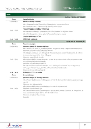 14ºCBDor14º Congresso Brasileiro de Dor
9
19/06 - Quarta-feiraP R O G R A M A P R E C O N G R E S S O
SALA 5
MANHÃ - TOXINA BOTULINICA
Tema: Toxina botulinica
Coordenação: Mariana Camargo Palladini
08:00 - 12:00
Aula 1: Migranea Crônica - Diagnóstico, fisiopatologia e tratamentos clínicos
Aula 2: Toxina Botulínica - Mecanismo de ação e qual seu espaço
PERGUNTAS E DISCUSSÕES / INTERVALO
Aula 3: Protocolo Preempt - A toxina botulinica no tratamento da migranea crônica
Aula 4: Atividade pratica - Como aplicar o Protocolo Preempt na pratica
PERGUNTAS E DISCUSSÕES
12:00 - 14:00 INTERVALO - ALMOÇO
TARDE - NEUROMOUDLAÇÃO
Tema:  Neuromoudulação
Coordenação: Alexandre Magno da Nobrega Marinho
14:00 - 16:00
Aula 1: Historico da estimulação eletrica para fins analgesicos - Antes e depois da teoria do portão
Palestrante: Alexandre Magno da Nobrega Marinho
Aula 2: Os provaveis alvos para obtenção de efeitos analgesicos da estimulação eletrica do sistema
nervoso central ou periferico - Uma visão geral
Palestrante: Mauro Brito de Almeida
Aula 3: A estimulação cerebral, profunda e cortical, no controle de dores crônicas: Há espaço para
procedimentos também em crianças?
Palestrante: Ana Maria Ribeiro de Moura
Aula 4: Exames transoperatorios utilizados para o melhor posicionamento final no implante de
estimulação eletrica medular, EletroNeuroMiografia e Potencial Evocado
Palestrante: Vanessa Milanese Holanda
16:00 - 16:30 INTERVALO – COFFEE BREAK
Tema: Neuromodulação
Coordenação: Alexandre Magno da Nobrega Marinho
16:30 - 18:00
Aula 5: A estimulação eletrica medular para o controle da dor na sindrome do insucesso da cirurgia
espinhal
Palestrante: Amir Salomão Gebrin
Aula 6: A estimulação eletrica medular para o controle da angina instável
Palestrante: Gustavo Veloso Lages
Aula 7: A estimulação eletrica medular para o alivio de dores pelvicas e perineais. As perspectivas de
novos tipos de estimulação eletrica alem do modo tonico
Palestrante: Carla Ceres Villas Miranda
Discussão
 