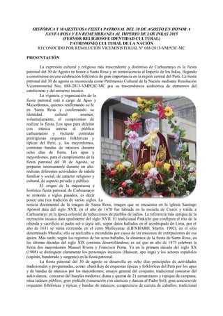HISTÓRICA Y MAJESTUOSA FIESTA PATRONAL DEL 30 DE AGOSTO EN HONOR A
SANTA ROSA Y EN REMEMBRANZA AL IMPERIO DE LOS INKAS 2015
(FERVOR RELIGIOSO E IDENTIDAD CULTURAL)
PATRIMONIO CULTURAL DE LA NACIÓN
RECONOCIDO POR RESOLUCIÓN VICEMINISTERIAL Nº 088-2013-VMPCIC-MC
PRESENTACIÓN
La expresión cultural y religiosa más trascendente y distintivo de Carhuamayo es la fiesta
patronal del 30 de Agosto en honor a Santa Rosa y en reminiscencia al Imperio de los Inkas, llegando
a constituirse en una celebración folklórica de gran importancia en la región central del Perú. La fiesta
patronal del 30 de agosto es reconocida como Patrimonio Cultural de la Nación mediante Resolución
Viceministerial Nro. 088-2013-VMPCIC-MC por su trascendencia simbiótica de elementos del
catolicismo y del universo incaico.
La vigencia y organización de la
fiesta patronal está a cargo de Apus y
Mayordomos, quienes reafirmando su fe
en Santa Rosa y confirmando su
identidad cultural asumen,
voluntariamente, el compromiso de
realizar la fiesta. Los apus para deleitar
con música amena al público
carhuamaíno y visitante contratan
prestigiosas orquestas folklóricas y
típicas del Perú; y, los mayordomos,
contratan bandas de músicos durante
ocho días de fiesta. Los apus y
mayordomos, para el cumplimiento de la
fiesta patronal del 30 de Agosto, se
preparan intensamente durante un año:
realizan diferentes actividades de índole
familiar y social, de carácter religioso y
cultural, de aspecto privado y público.
El origen de la majestuosa e
histórica fiesta patronal de Carhuamayo
se remonta a siglos pasados, es decir
posee una rica tradición de varios siglos. La
noticia documental de la imagen de Santa Rosa, imagen que se encuentra en la iglesia Santiago
Apóstol data del siglo XVII, en el año de 1670 fue labrada en la escuela de Cuzco y traída a
Carhuamayo en la época colonial de reducciones de pueblos de indios. La referencia más antigua de la
recreación incaica data igualmente del siglo XVII. El tradicional Pinkichi que configura el rito de la
ofrenda y sacrificio al padre sol o tayta inti, según datos hallados en el arzobispado de Lima, por el
año de 1631 se venía recreando en el cerro Mulluyanac (LIENHARD, Martín. 1992), en el sitio
denominado Muralla; ello se realizaba a escondidas por causa de las misiones de extirpaciones de esa
época. Más tarde, según los registros de las actas halladas, la dinámica de la fiesta de Santa Rosa, en
las últimas décadas del siglo XIX continúa desarrollándose; es así que en año de 1875 celebran la
fiesta dos mayordomos Manuel Rivera y Francisco Poma. Ya en la primera década del siglo XX
(1908) se distinguen claramente los personajes incaicos (Huáscar, apo inga) y los actores españoles
(capitán, banderado y sargento) en la fiesta patronal.
La fiesta patronal del 30 de agosto se desarrolla en ocho días principales de actividades
tradicionales y programadas, como: chaskikuy de orquestas típicas y folklóricas del Perú por los apus
y de bandas de músicos por los mayordomos; ensayo general del conjunto; tradicional concurso del
aukis danza; concurso del huaylas moderno; diana y quema de 21 camaretazos y repique de campana;
misa tedeum público; gran pinkichi (veneración con cánticos y danzas al Padre Sol); gran concurso de
orquestas folklóricas y típicas y bandas de músicos; competencia de carrera de caballos; tradicional
 