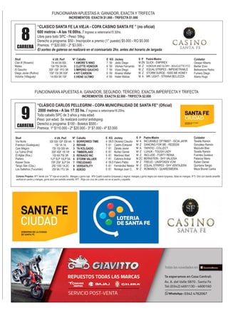 FUNCIONARAN APUESTAS A: GANADOR, EXACTA Y TRIFECTA
INCREMENTOS: EXACTA $1.000 - TRIFECTA $1.000
8CARRERA
“CLASICO SANTA FE LA VIEJA - COPA CASINO SANTA FE ” (no oficial)
600 metros - A las 16:00hs. / Ingreso a veterinaria15:30hs.
Libre para todo SPC - Peso: 59kg.
Derecho a programa: $50 - Inscripción a premio (1° puesto) $5.000 - RO $5.000
Premios: 1º $20.000 - 2º $3.000 -
El sorteo de gateras se realizará en el comisariato 2hs. antes del horario de largada
Stud
Clan B (Rosario)
Mateo
El Gaucho
Diego Javier (Rufino)
Victoria (Villaguay)
4 Ult. Perf
7A 4A 5A 9SI
1SI 7SI 3A 8A
3SF 1SF 1FO 3R
1SF 1SI 3R 5SF
1A 8SI 9A 1SF
Nº Caballo
1 AMORE’S NINO
2 CLETTE HONOUR
3 IMPERIO GAUCHO
4 KIT CARSON
5 VIENE ULTIMO
E KG Jockey
7 59 Jeréz Diego
6 59 Vilches Fernando
7 59 Vivas Diego
6 59 Alvarez Walter
4 59 Haller Matías
FUNCIONARAN APUESTAS A: GANADOR, SEGUNDO, TERCERO, EXACTA IMPERFECTA Y TRIFECTA
INCREMENTOS: EXACTA $2.000 - TRIFECTA $2.000
9CARRERA
“CLÁSICO CARLOS PELLEGRINI - COPA MUNICIPALIDAD DE SANTA FE” (Oficial)
2000 metros - A las 17:55 hs. / Ingreso a veterinaria16:25hs.
Todo caballo SPC de 3 años y más edad.
Peso: por edad. Se realizará control antidoping.
Derecho a programa: $100 - Boletos $500.-
Premios: 1º $110.000 - 2º $20.000.- 3º $7.000 - 4º $3.000
Stud
Vía Norte
Frantizzi (Gualeguay)
Casi Mágico
La Tutina (Pná)
El Aljibe (Ros.)
Parlero
Keyser Soze
Tango Star (Cba.)
Los Salteños (Tucumán)
4 Ult. Perf
3SI 5SI 1SF 5SI 4A
1SI 1A 1A
7SI 1SI 5SI 4A
3SF 4SF 1R 1R
1SI 6A 7SI 3R
1LP 5LP 10LP 5A
1SF 2SF 3LP 5A
2SI 13SI 1A 2C
2SI 9A 1TU 3A
Nº Caballo
1 BORROWED TIME
2 REHAB
3 TA KOLGADO
4 TIMBERLAKE
5 REINADO INC
6 STORM VALUER
7 FREUDIANO
8 VERSATILITY
9 ADESO
E KG Jockey
4 59,5 Olivarez Claudio
5 61 Castro Ezequiel
7 61 Zárate Javier
6 61 Nuñez Daniel
5 61 Martínez Abel
7 61 Cabrera Anibal
4 59,5 Falero Pablo
5 61 Fernández Néstor
5 61 Noriega Juan C.
Colores Propios: Nº1 Verde con "V" roja en el pecho. Mangas y gorra roja. Nº4 Cuatro cuadros turquesas y negros; mangas y gorra negra con visera turquesa, listas en mangas. N°5 Gris con banda amarilla
vertical en centro y mangas, gorra azul con estrella amarilla. Nº7 - Roja con cruz de Loreto oro en el pecho y espalda
S P Padre-Madre
M ZN GLICK - EMPIREX
M Z HONOUR AND GLORY - BOUCLETTE FITZ
M Z EQUAL STRIPES - IMPENETRABLE
M Z STORM SURGE - KISS ME HONEY
M A MR. LIGHT - STRANA BELLEZZA
Cuidador
Oesqer Alberto
Berlier Elvio
Beltramone Pedro
Fumero Diego
Aliano Hugo
S P Padre-Madre
M A INCURABLE OPTIMIST - ISCIA JAFIR
M Z DANCING FOR ME - REDEEM
M A TAPATIO - COLLECT
M Z LUHUK - TOUGH LADY
M Z INCLUDE - FORTY REINA
M ZC BERNSTEIN - SHY VALIOSA
M Z FREUD - UNSPOKEN VOW
M Z EQUAL STRIPES - SHY VENTAJERA
M Z ROMANOV - QUARESMEIRA
Cuidador
Tavella Ramón
González Ramón
Mazzulla Blas
Tavella Ramón
Fuentes Gustavo
Palacios Mario
Ruben Daniel
Quintana Sergio
Meza Brunel Carlos
 