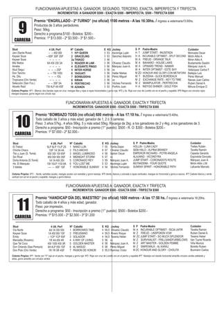 Premio “ENGRILLADO - 2º TURNO” (no oficial) 1100 metros - A las 16:30hs. / Ingreso a veterinaria15:00hs.
Productos de 3 años perdedores.
Peso: 56kg.
Derecho a programa:$100 - Boletos: $200.-
Premios: 1º $13.000 - 2º $3.500 - 3º $1.500.-
9CARRERA
FUNCIONARAN APUESTAS A: GANADOR, SEGUNDO, TERCERO, EXACTA, IMPERFECTA Y TRIFECTA
INCREMENTOS: A GANADOR $500 - EXACTA $500 - IMPERFECTA: $500 - TRIFECTA $500
Premio “BOMBAZO TOSS (no oficial) 600 metros - A las 17:10 hs. / Ingreso a veterinaria15:40hs.
Todo caballo de 3 años y más edad, ganador de 1, 2 ó 3 carreras.
Peso: 3 años 57kg., 4 años 56kg. 5 y más edad 55kg. Recarga de 2kg. a los ganadores de 2 y 4kg. a los ganadores de 3.
Derecho a programa: $50 - Inscripción a premio (1° puesto): $500 - R. O: $300 - Boletos $200.-
Premios: 1º $7.000 - 2º $2.000.-
10CARRERA
FUNCIONARAN APUESTAS A: GANADOR, EXACTA Y TRIFECTA
INCREMENTOS: GANADOR $500 - EXACTA $500 - TRIFECTA $500
Stud
Javi (Santa Rosa)
Keyser Soze
Keyser Soze
Mis Nietos
Amelia
Stud Seguí
Don Tancho
Hs. Dilu
Tropicana (Oro Verde)
Selección (San Fco.)
Abuelo Raúl
4 Ult. Perf
-- -- 6SI 9SI
-- 6SF 3SF 3SF
-- -- -- --
6A 4SI 2SI 3A
-- -- -- --
-- -- -- 2SF
-- -- 7SI 10SI
-- -- -- 1DL
-- -- -- --
-- -- 3SF 5A
7SI 4LP 4A 4SF
Nº Caballo
1 IVY QUEEN
2 GRACELING
2a THIAGO
3 READER IN LAW
4 ELEGANTE PINGO
5 INTER HORSE
6 YAGUATI
7 BORBUDDHA
8 KIRAN
9 PERTRECHO
10 AZANZA
E KG Jockey
3 53 Ascóniga Luján
3 53 Sánchez Alejndro
3 56
3 56 Olivarez Claudio
3 56 Márquez Juan A.
3 56 xx
3 56 Haller Matías
3 56 Pérez Miguel
3 56 xx
3 56 Vilches Fernando
3 53 Porfirio Juan
S P Padre-Madre
H T JUMP START - INUSITADA
H A INCURABLE OPTIMIST - SPLIT SECOND
M A FREUD - ORANGE TALK
M A BAHIARO - HOUSE LAWS
M A UPWARD TREND - NAMAR
M A INTER OPTIMIST - ESTE SHY
M ZD HONOUR AND GLORY-CON METAFORA
M T BUDDHA - GLICK BORDEAUX
M Z EXCHANGE RATE - KEY TO TIME
M Z MANIPULATOR - PERTRECHA
H A INDYGO SHINER - GOLD FISH
Cuidador
Moncada Oscar
Mirón Atilio A.
Mirón Atilio A.
Bustamante Gastón
Márquez Juan A.
Velázquez Carlos F.
Ballejos Luis
Pérez Manuel
Nievas Juan Carlos
Ruben Daniel A.
Mihura Enrique O.
Colores Propios: Nº1 - Blanca, dos bandas rojas en cruz, mangas lilas y rojas a rayas horizontales y gorra roja. Nº2 y 2a. Roja con cruz de Loretto oro en el pecho y espalda. Nº9 Negra con circulos rojos.
mangas turqueza, gorra negra con círculo rojo.
Stud
El Trebol
Chiche Chaco
Tito y Juan (S. Tomé)
Sin Rival
Doña Antonia (S.Tomé)
Hs. El Marquéz
3 Isletas
4 Ult. Perf
5LP 8LP 11LP 2S
1SF 1A 3A 4A
6SI 3SI 1SI 6SF
8SI 5SI 9SI 3SF
1A 1A 4SI 3SI
1SI 10LP 11SI 8A
–-- -- 4SF 1SF
Nº Caballo
1 NANO LLIN
2 FILO ANCHO
3 ANGEL LUMINOSO
4 MIDNIGHT STORM
5 CORONADO REY
6 YOU LOST ME
7 HONORABLE SUNRAY
E KG Jockey
7 55 Torrila Daian
6 57 Olivarez Claudio
4 58 Sartori Oscar
5 57 xx
3 59 Márquez Juan A.
5 53 Ascóniga Luján
4 54 Vilches Fernando
S P Padre-Madre
HOLLIN - LUNA LADY
SEBI HALO - ALPINA BRANDY
EMPEROR RICHARD - POTRI ANGELA
ALAJWAD - VICOKEYRA
JUMP START - CORONADO'S ROUTE
MUTAKDDIM - YOUR QUOTE
SUNRAY SPIRIT - HONORABLE PATH
Cuidador
Trelles Rubén
Tavella Ramón
Cepeda Gerardo
Espíndola Gonzalo
Márquez Juan A.
Mirón Atilio J.M.
Lafuente Marcelo
Colores Propios: Nº3 - Verde, estrellas azules; mangas azules con estrellas y gorra naranja. Nº5 Verde, blanca y colorada a rayas verticales, mangas en horizontal y gorra a cascos. Nº7 Celeste blanca y verde
vertical con sol en el pecho y espalda, mangas y gorra blanca.
FUNCIONARAN APUESTAS A: GANADOR, EXACTA Y TRIFECTA
INCREMENTOS: GANADOR $500 - EXACTA $500 - TRIFECTA $500
Premio “HANDICAP DÍA DEL MAESTRO” (no oficial) 1600 metros - A las 17:50 hs. / Ingreso a veterinaria 16:20hs.
Todo caballo de 4 años y más edad, ganador.
Peso: por impresión.
Derecho a programa: $50 - Inscripción a premio (1° puesto): $500 - Boletos $200.-
Premios: 1º $15.000 - 2º $2.500 - 3º $1.200
11CARRERA
Stud
Vía Norte
Keyser Soze
Emily
Marcelita (Rosario)
Que Tal Coco
Don Orlando (Saa Pereyra)
Don Polo (Oro Verde)
4 Ult. Perf
4A 1A 3SI 5SI
1A 4SI 9SI 1SF
-- 1CP 1CP 5SF
1R 4A 4SI 4R
4SI 10SI 4SI 3R
6A 4LP 5SI 1SF
1R 1R 5R 4SF
Nº Caballo
1 BORROWED TIME
2 FREUDIANO
3 SOLADOR
4 A WAY OF LIVING
5 GOLDEN MASTER
6 AL MASUD
7 PASION DE HONOR
E KG Jockey
4 59,5 Olivarez Claudio
4 59,5 Rivero Roque
4 54,5 Texeira Heber
5 56 xx
6 58 Márquez Juan A.
6 58 Pérez Miguel
5 55,5 Ramírez Víctor
S P Padre-Madre
M A INCURABLE OPTIMIST - ISCIA JAFIR
M Z FREUD - UNSPOKEN VOW
M ZC JUMP START - SO MUCH SPLENDOR
M Z SURVIVALIST - FRILLSANDFURBELOWS
M Z ART MASTER - GOLDEN FEMME
M Z SNIPEWALK - AL KARAJ
M ZC HONOUR AND GLORY - CHOLITA
Cuidador
Tavella Ramón
Ruben Daniel A.
Texeira Heber
Van Tuyne Ricardo
Viña Muricio
Boretto Ruben
Buxmann Carlos
Colores Propios: Nº1 Verde con "V" roja en el pecho, mangas y gorra roja. Nº2 Roja con cruz de Loretto oro en el pecho y espalda Nº7 Naranja con banda horizontal amarilla círculos verdes adelante y
atras, gorra amarilla con círculos verdes
 