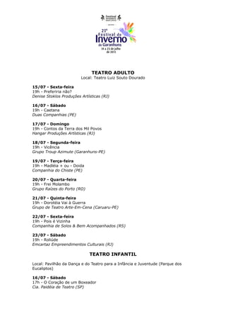TEATRO ADULTO
                         Local: Teatro Luiz Souto Dourado

15/07 - Sexta-feira
19h - Preferiria não?
Denise Stoklos Produções Artísticas (RJ)

16/07 - Sábado
19h - Caetana
Duas Companhias (PE)

17/07 - Domingo
19h - Contos da Terra dos Mil Povos
Hangar Produções Artísticas (RJ)

18/07 - Segunda-feira
19h - Vicência
Grupo Troup Azimute (Garanhuns-PE)

19/07 - Terça-feira
19h - Madléia + ou - Doida
Companhia do Chiste (PE)

20/07 - Quarta-feira
19h - Frei Molambo
Grupo Raízes do Porto (RO)

21/07 - Quinta-feira
19h - Dorotéia Vai à Guerra
Grupo de Teatro Arte-Em-Cena (Caruaru-PE)

22/07 - Sexta-feira
19h - Pois é Vizinha
Companhia de Solos & Bem Acompanhados (RS)

23/07 - Sábado
19h - Roliúde
Emcartaz Empreendimentos Culturais (RJ)

                             TEATRO INFANTIL

Local: Pavilhão da Dança e do Teatro para a Infância e Juventude (Parque dos
Eucaliptos)

16/07 - Sábado
17h - O Coração de um Boxeador
Cia. Paidéia de Teatro (SP)
 