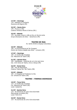17/07 – Domingo
17h - Palhaços In ConSerto
Doutores da Alegria (PE)

22/07 – Sexta-feira
17h - Fluvio e o Mar
Coletivo Artístico Atores à Deriva (RN )

23/07 - Sábado
17h - De bobo, bravo e vilão se faz um faz de conta
Grupo Diocesano de Artes – Garanhuns (PE)



                                TEATRO DE RUA
                       Av. Santo Antônio (Espaço Colunatas)

16/07 - Sábado
10h - A Inconveniência de Ter Coragem
Centro de Cultura Galpão das Artes – Limoeiro (PE)

17/07 – Domingo
10h - A revolta das chupetas
Cia. Máscaras de Teatro (PE)

21/07 – Quinta-feira
10h - Palhaçadas - Histórias de um circo sem lona
Cia. 2 Em Cena de Teatro, Circo e Dança (PE)

22/07 - Sexta-feira
10h - Flor de Macambira
Coletivo Teatral Ser Tão Teatro (PB)

23/07 - Sábado
10h - A Chegada da Prostituta no Céu
Cia. Omoiós de Teatro (PE)

                      TEATRO – FORMAS ANIMADAS

19/07 - Terça-feira
11h - A revolta das chupetas
Cia. Máscaras de Teatro (PE)
Local: Castainho

21/07 - Quinta-feira
11h - As aventuras de uma viúva alucinada
Mamulengo Jurubeba (PE)
Local: Feira livre

22/07 - Sexta-feira
11h - As aventuras de uma viúva alucinada
 