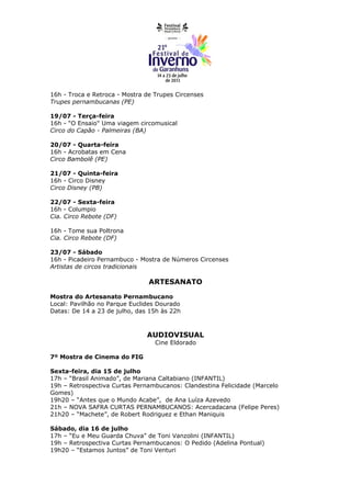 16h - Troca e Retroca - Mostra de Trupes Circenses
Trupes pernambucanas (PE)

19/07 - Terça-feira
16h - "O Ensaio" Uma viagem circomusical
Circo do Capão - Palmeiras (BA)

20/07 - Quarta-feira
16h - Acrobatas em Cena
Circo Bambolê (PE)

21/07 - Quinta-feira
16h - Circo Disney
Circo Disney (PB)

22/07 - Sexta-feira
16h - Columpio
Cia. Circo Rebote (DF)

16h - Tome sua Poltrona
Cia. Circo Rebote (DF)

23/07 - Sábado
16h - Picadeiro Pernambuco - Mostra de Números Circenses
Artistas de circos tradicionais

                                ARTESANATO

Mostra do Artesanato Pernambucano
Local: Pavilhão no Parque Euclides Dourado
Datas: De 14 a 23 de julho, das 15h às 22h



                               AUDIOVISUAL
                                  Cine Eldorado

7º Mostra de Cinema do FIG

Sexta-feira, dia 15 de julho
17h – “Brasil Animado”, de Mariana Caltabiano (INFANTIL)
19h – Retrospectiva Curtas Pernambucanos: Clandestina Felicidade (Marcelo
Gomes)
19h20 – “Antes que o Mundo Acabe”, de Ana Luíza Azevedo
21h – NOVA SAFRA CURTAS PERNAMBUCANOS: Acercadacana (Felipe Peres)
21h20 – “Machete”, de Robert Rodriguez e Ethan Maniquis

Sábado, dia 16 de julho
17h – “Eu e Meu Guarda Chuva” de Toni Vanzolini (INFANTIL)
19h – Retrospectiva Curtas Pernambucanos: O Pedido (Adelina Pontual)
19h20 – “Estamos Juntos” de Toni Venturi
 