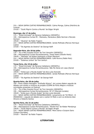 21h – NOVA SAFRA CURTAS PERNAMBUCANOS: Calma Monga, Calma (Petrônio de
Lorena)
21h20 – “Scott Pilgrim Contra o Mundo” de Edgar Wright

Domingo, dia 17 de julho
17h – “Brasil Animado” de Mariana Caltabiano (INFANTIL)
19h – Retrospectiva Curtas PE : Maracatu, Maracatus (Beto Normal e Marcelo
Gomes)
19h20 – “Abutres” de Pablo Trapero
21h – NOVA SAFRA CURTAS PERNAMBUCANOS: Janela Molhada (Marcos Henrique
Lopes)
21h20 – “Os Agentes do Destino” de George Nolfi

Segunda-feira, dia 18 de julho
17h – “Eu e Meu Guarda Chuva” de Toni Vanzolini (INFANTIL)
19h – Retrospectiva Curtas Pernambucanos: Texas Hotel (Claudio Assis)
19h20 – “Machete” de Robert Rodriguez e Ethan Maniquis
21h – NOVA SAFRA CURTAS PERNAMBUCANOS: Café Aurora (Pablo Polo)
21h20 – “Estamos Juntos” de Toni Venturi

Terça-feira, dia 19 de julho
17h – “Brasil Animado” de Mariana Caltabiano (INFANTIL)
19h – Retrospectiva Curtas Pernambucanos: Não Me Deixe em casa (Daniel
Aragão)
19h20 – “Antes que o Mundo Acabe” de Ana Luíza Azevedo
21h – NOVA SAFRA CURTAS PERNAMBUCANOS: Janela Molhada (Marcos Henrique
Lopes)
21h20 – “Os Agentes do Destino” de George Nolfi

Quarta-feira, dia 20 de julho
10h - Filme média-metragem “Profissão Músico”, de Luciano Balem seguido de
debate com diretor e músicos do projeto CCOMA de Porto Alegre e músicos
convidados presentes no Festival.
17h – “Eu e Meu Guarda Chuva” de Toni Vanzolini (INFANTIL)
19h – Retrospectiva Curtas Pernambucanos: Nº 27 (Marcelo Lordelo)
19h20 - “Antes que o Mundo Acabe” de Ana Luíza Azevedo
21h – NOVA SAFRA CURTAS PERNAMBUCANOS: Lançamento de “DI MELO - O
IMORRÍVEL”, seguido de debate com o cantor Di Melo e com os diretores Alan
Oliveira e Roberto Santos

Quinta-feira, dia 21 de julho
17h – “Brasil Animado” de Mariana Caltabiano (INFANTIL)
19h – Retrospectiva Curtas Pernambucanos: “Recife Frio” de Kleber Mendonça
19h20 – “Scott Pilgrim Contra o Mundo” de Edgar Wright
21h – NOVA SAFRA CURTAS PERNAMBUCANOS: Mens Sana e Corpore Sano
(Juliano Dorneles)
21h20 – “Abutres” de Pablo Trapero


                               LITERATURA
 