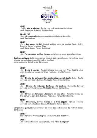 17/07
      17h30 - Vire a página – Recital com o Grupo Vozes Femininas.
      Local: Academia de Letras de Garanhuns

      21 e 22/07
      20h - Microfone aberto, com poetas convidados e da região.
      Local: Bar Budega

      22/07
      17h - Em cena cordel. Recital poético com os poetas Paulo André,
      Demétrio Rangel e Jerlane Silva.
      Local: Casarão dos Pontos de Cultura

      23/07
      19h - Pernambuco mulher fêmea, recital com o grupo Vozes Femininas.

Berlinda palavra: Bate-papos com o povo da palavra, colocados na berlinda pelos
leitores, cumprindo um papel formativo e crítico.
Local: Academia de Letras de Garanhuns.


      15/07
      19h - Crime é o amar - Marcelino Freire conversa com Artur Rogério sobre
      amor, literatura e outras mentiras. Mediação: Nivaldo Tenório.

      18/07
      15h - Círculo de Leituras: Dois sertanejos na metrópole. Sidney Rocha
      conversa com Cícero Belmar. Mediação: Manuel Constantino.

      19/07
      15h - Círculo de leituras: Senhores do destino. Raimundo Carrero
      conversa com Paulo Santos. Mediação: Manuel Constantino.

      20/07
      15h - Círculo de leituras: Literatura em voz alta – Ronaldo Correia de
      Brito conversa com Cida Pedrosa. Mediação: Manuel Constantino.

      22/07
      19h - Literatura, novas mídias e o livro-objeto. Homero Fonseca
      conversa com Aristóteles Bastos. Mediadora: Karina Calado.

Lançando a palavra: Lançamentos de livros dos participantes do Festival. Local:
Bar Budega

      15/07
      20h - Marcelino Freire autografa seu livro “Amar é crime”

      17/07
      19h - Silvana Menezes autografa seu livro “Vire a página”
 